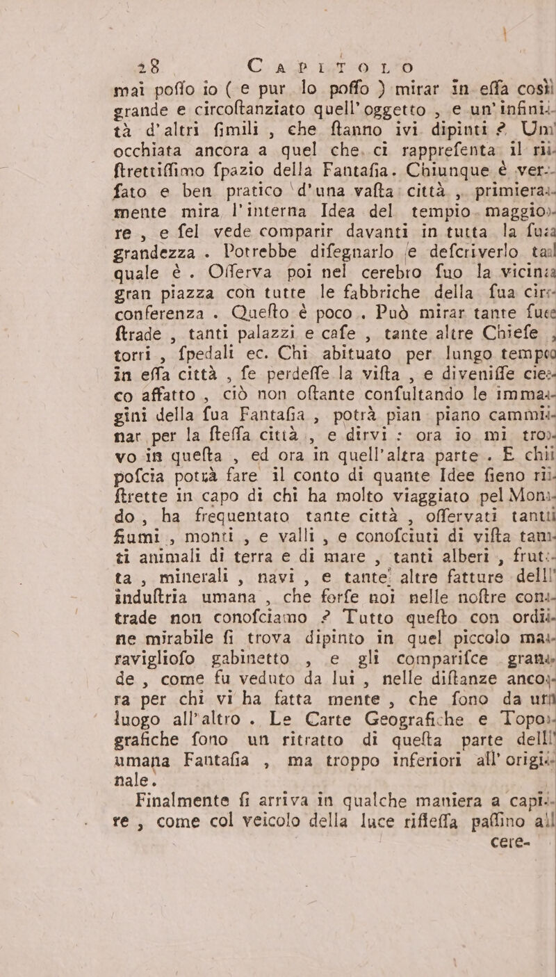 mai poffo io ( e pur lo poffo ) mirar in effa cosìì grande e circoltanziato quell'oggetto , e.un'infini. tà d'altri fimili , che ftanno ivi dipinti? Un occhiata ancora a quel che. ci rapprefenta. il ru. ftrettifimo fpazio della Fantafia. Chiunque è ver. fato e ben pratico \d’una vafta: città. ,. primiera.- mente mira l’interna Idea del tempio. maggio» re, e fel vede comparir davanti in tutta la fuza “grandezza . Potrebbe difegnarlo (e defcriverlo. tal quale è . Offerva poi nel cerebro fuo la vicinza gran piazza con tutte le fabbriche della fua cir conferenza . Quefto è poco.. Può mirar tante fuee {trade , tanti palazzi e cafe , tante altre Chiefe , torri, fpedali ec. Chi abituato per lungo tem peo in effa città , fe perdeffe la vifta , e diveniffe cies- co affatto , ciò non oftante confultando le imma.- gini della fua FantaGa , potrà pian. piano cammii. mar per la fteffa città., e dirvi: ora io mi tro» voi queta , ed ora in quell'altra parte . E chili pofcia potuà fare il conto di quante Idee fieno rii. ftrette in capo di chi ha molto viaggiato pel Mon. do, ha frequentato tante città , offervati tanti fumi , monti , e valli, e conofciuti di vifta tan ti animali di terra e di mare , tanti alberi , frut:- ta, minerali, navi, e tante! altre fatture delli induftria umana , che forfe noi nelle noftre cons trade non conofciamo ? Tutto quefto con ordii ne mirabile fi trova dipinto in quel piccolo mas ravigliofo gabinetto , e gli comparifce . grana de, come fu veduto da lui, nelle diftanze anco» ra per chi vi ha fatta mente , che fono da uri luogo all’altro . Le Carte Geografiche e Topo». grafiche fono un ritratto di quelta parte dell!' umana Fantafia , ma troppo inferiori all’ origii nale. | Finalmente fi arriva in qualche maniera a capi. re, come col veicolo della luce rifteffa paffino all cere-