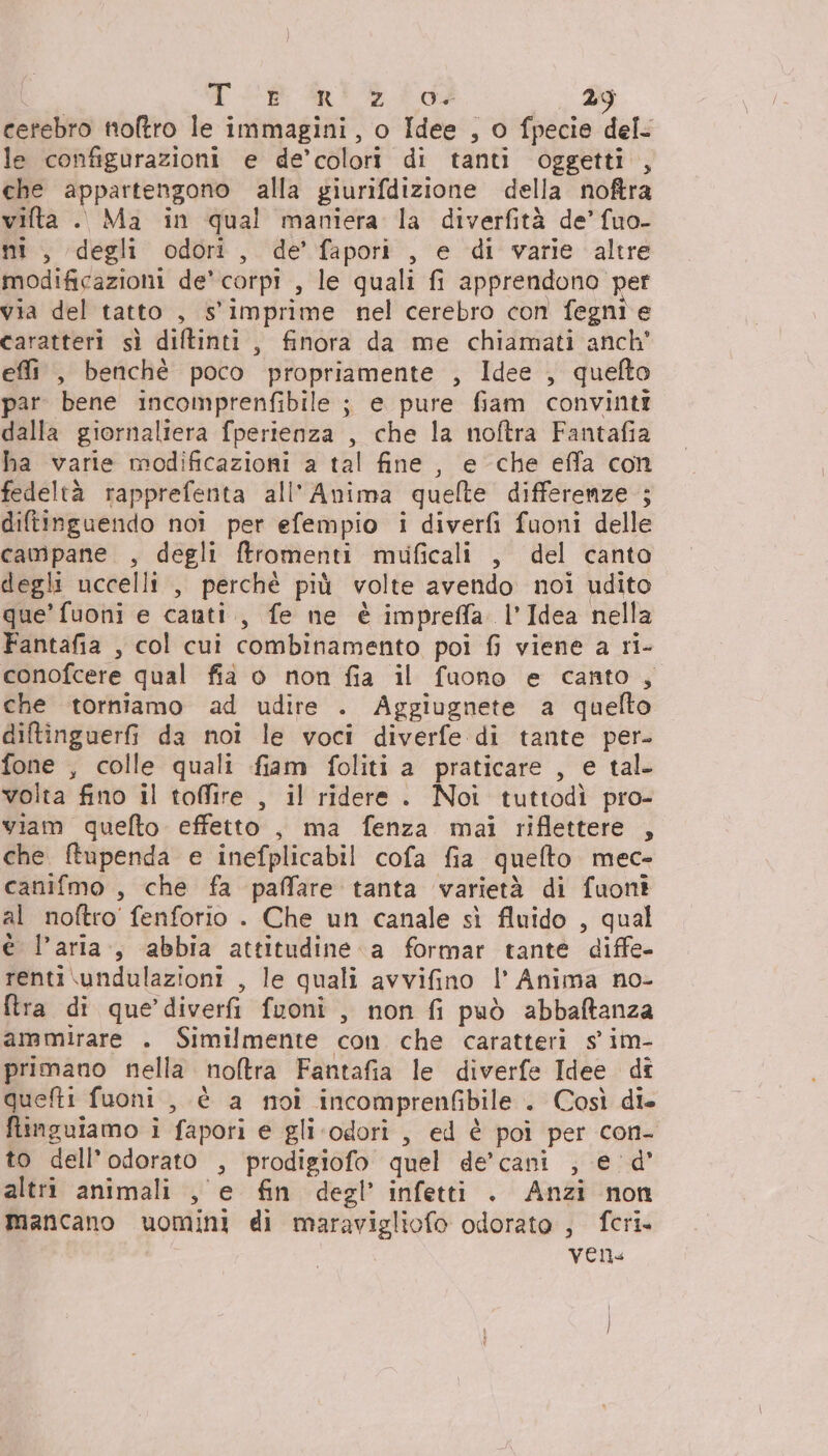 cerebro noftro le immagini, o Idee , o fpecie del. le configurazioni e de’ colori di tanti oggetti , che appartengono alla giurifdizione della noftra vifta . Ma in qual maniera la diverfità de’ fuo- ni, degli odori, de’ fapori , e di varie altre modificazioni de’ corpi &gt; le quali fi apprendono per via del tatto , s'imprime nel cerebro con fegni e caratteri sì diftinti , finora da me chiamati anch' effi , benchè poco propriamente , Idee , quefto par bene incomprenfibile ; e pure fiam convinti dalla giornaliera fperienza , che la noftra Fantafia ha varie modificazioni a tal fine, e che effa con fedeltà rapprefenta all'Anima queflte differenze ; diftinguendo noi per efempio i diverfi fuoni delle campane , degli ftromenti mulficali , del canto degli uccelli , perchè più volte avendo noi udito que’ fuoni e canti, fe ne è impreffa. l'Idea nella Fantafia , col cui combinamento poi fi viene a ri- conofcere qual fia o non fia il fuono e canto, che torniamo ad udire . Aggiugnete a quelto diftinguerfi da noi le voci diverfe di tante per- fone , colle quali fiam foliti a praticare , e tal volta fino il toffire , il ridere. Noi tuttodì pro- viam quefto effetto , ma fenza mai riflettere , che ftupenda e inefplicabil cofa fia quefto mec- canifmo , che fa paffare tanta varietà di fuont al noftro' fenforio . Che un canale sì fluido , qual è l’aria, abbia attitudine a formar tante diffe- renti \undulazioni , le quali avvifino I’ Anima no- ftra di que’ diverfi fuoni, non fi può abbaftanza ammirare . Similmente con che caratteri s' im- primano nella noftra Fantafia le diverfe Idee dî quefti fuoni , è a toi incomprenfibile . Così die finguiamo i fapori e gli odori , ed è poi per con- to dell’odorato ‘3 prodigiofo quel de’cani , e 'd° altri animali , e fin degl’ infetti . Anzi non mancano uvomini di maravigliofo odorato , fcri. ven