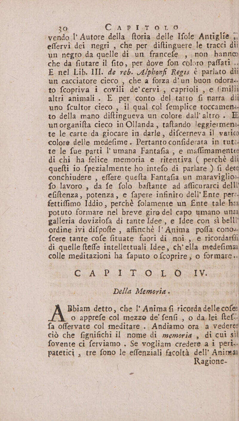 vendo l’ Autore della ftoria delle Ifole Antiglie 5 effervi dei negri , che per difltinguere le tracci dii un negro da quelle di un francefe , non hanno che da fiutare il fito, per dove fon coloro paffati .. E nel Lib. 1II. de red. A/phonfi Regis è parlato dii un cacciatore cieco , che a forza d'un buon odora.. to fcopriva i covili de'cervi., caprioli , e fimilii altri animali. E per conto del.tatto fi narra dii uno fcultor cieco., il qual col femplice toccamen.- to della mano diftingueva un colore dall'altro . E unorganifta cieco 1n Ollanda, taftando leggiermeni. te le carte da giocare in darle, difcerneva il varico colore delle medefime. Pertanto confiderata in tut: te le fue parti l’umana Fantafia, e maffimamentee di chi ha felice memoria e ritentiva ( perché di quefti io fpezialmente ho intefo di parlare ) fi deee conchiudere , effere quefta Fantafia un maraviglio»- fo lavoro, da fe folo baftante ad afficurarcì delll' efiltenza, potenza, e fapere infinito dell'Ente per: fettiffimo Iddio, perchè folamente un Ente tale hea potuto formare nel breve giro del capo qmano unza galleria doviziofa di tante Idee, e Idee con sì belll' ordine ivi difpofte , affinchè l' Anima poffa cono. {cere tante cofe fituate fuori di noi., e ricordarfii di quelle fteffe intellettuali Idee, ch'ella medefimaa colle meditazioni ha faputo o fcoprire, o formare. CAPI Tea Della Memoria . | I A Bbiam detto, che I’ Anima fi ricorda delle cofee o apprefe col mezzo de' fenfi , o da,lei ftef-- fa offervate col meditare .. Andiamo ora a vedere ciò che fignifichi il nome di memoria, di cui sil fovente ci ferviamo . Se vogliam credere a 1 peri.. patetici , tre fono le effenziali facoltà dell’ Animaa Ragione-