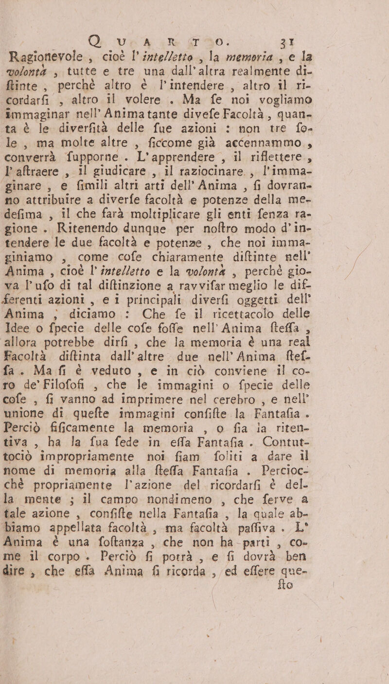 Ragionevole., cioè l'intelletto , la memoria , e la volonti s tutte e tre una dall’altra realmente di- ftinte, perchè altro è l’intendere , altro il ri- cordarfi , altro il volere . Ma fe noi vogliamo immaginar nell’ Anima tante divefe Facoltà, quan- ta è le diverfità delle fue azioni : non tre fo- le, ma molte altre , ficcome già aecennammo,, converrà fupporne . L’apprendere , il riflettere, l’aftraere , il giudicare , il raziocinare., l'imma- ginare , e fimili altri arti dell’ Anima , fi dovran- mo attribuire a diverfe facoltà e potenze della me- defima , il che farà moltiplicare gli enti fenza ra- gione . Ritenendo dunque per noftro modo d’in- tendere le due facoltà e potenze , che noi imma- giniamo , come cofe chiaramente diftinte nell Anima , cioè l'intelletto e la volonta , perchè gio- va lufo di tal diltinzione a ravvifar meglio le dif- ferenti azioni , e i principali diverfi oggetti dell’ Anima ; diciamo : Che fe il ricettacolo delle Idee o fpecie delle cofe fofe nell’Anima fteffa , allora potrebbe dirfi, che la memoria è una real Facoltà diftinta dall’altre due nell’ Anima ftef- fa. Ma fi è veduto, e in ciò conviene il co- ro de’Filofofi , che le immagini o fpecie delle cofe , fi vanno ad imprimere nel cerebro , e nell” unione di quefte immagini confifte la Fantafia . Perciò fificamente la memoria , o fia ia riten- tiva, ha la fua fede in effa Fantafia. Contut- tociò impropriamente noi fiam foliti a dare il nome di memoria alla fteffa Fantafia . Percioc- ché propriamente l’azione del ricordarfi è del. la mente ; il campo nondimeno , che ferve a tale azione , confifte nella Fantafia , la quale ab- biamo appellata facoltà , ma facoltà paffiva . L° Anima è una foftanza , che non ha-parti , co- me il corpo . Perciò fi potrà , e fi dovrà. ben dire , che efla Anima fi ricorda , ed effere pua o