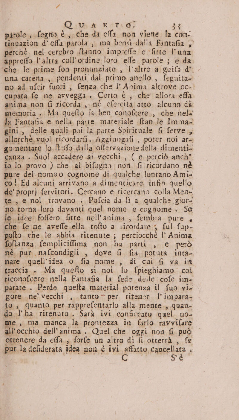 i ma A 7 n ‘ed aa + patole , fegno è, che da efa non viene la con- tinuazion d'effa parola , ma bensì dalla Fantafia ;° perchè. nel cerebro ftanno imprefe e fitte l'una appreffo l'altra coll’ordins loro effe. parole ; e da. che. le prime fon pronunziate , l'altre a guifa d*, una caterta., pendenti dal primo anello , feguita- no ad ufcir fuori, fenza che l’ Anima altrove oc- cupata fe ne avvegga. Certo è , che allora effa anima non fi ricorda ,. né efercita atto alcuno dî memoria » Ma quelto fa ben conofcere., che nel= la Fantafia e nella, parte. materiale (tan le Imma- gini., delle quali-poi la.parte Spirituale fi ferve., allorchè.vuol ricordarfi. Aggiungafi , poter noi ar- gomentare lo. ft:fo dalia offervazione della dimenti- canza . Suol accadere ai vecchi , ( e perciò anch io lo provo ) che al bifogno nori fi ricordano né pure del nomeo cognome di qualche lontano Ami- co! Ed alcuni arrivano a dimenticare infin quello de’ proprj fervitori. Cercano e ricercano colla Mene te, e nol trovano . Pofcia da lì a qualche giore mo. torna.loro davanti quel nome e cognome. Se le idee foffero fitte nell'anima , fembra pure , che fe ne aveffe.ella tofto a ricordare 3 ful fup- polto che le abbia ritenute ; perciocchè l’ Anima foltanza femplicifima non ha parti , e però nè. pur, nafcondigli , dove {i fia potuta inta- «nare quell'idea o fia nome , di cui fi va in traccia . Ma queflto sì noi lo fpieghiamo col riconofcere nella Fantafia la fede delle cofe im- parate. Perde quelta material potenza il fuo vi. gore .ne' vecchi , tanto per ritener l'impara- to, quanto per rapprefentarlo alla mente., quan- do l'ha ritenuto. Sarà ivi conficcato quel no- me, ma manca la prontezza in farlo ravvifare all'occhio dell'anima . Quel che oggi non fi può ottenere da efla., forfe un altro dì {i otterrà , fe pur la deliderata idea non è ivi affatto cancellata : d @