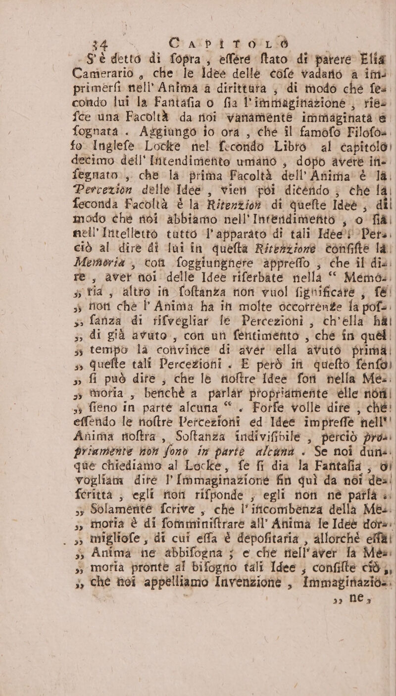 ga + CapitorLò PERC: . S'è detto di fopra, efléré Îtato di parere Elia Camerario , che: le Idee delle cofé vadano a im; primerfi nell’ Anima a dirittura , di modo che fes. condo lui la Fantafia o fia l'immaginazione , ries fce una Facoltà da rivi vanamente immiaginatà @ fognata . Aggiungo io ora , ché il famòfo Filofo=, fo. Inglefe Loclte nel fecondo Libtò al capitolo) decimo dell' Iitendimetito umano , dopb avere ifi- fegnato., che la prima Facoltà dell'Anima è la, Percezion delle Idee, vien poi dicérido ; che lal feconda Facoltà è la Rifenzion di Quelle Ide , dil modo chè ridi abbiamo nell’ Inferidimieito , o fiàl mell’Intellettò tatto ‘l'apparato di tali Idée®! ‘Pera, ciò al dire di lui in quefta Rirezzione confifte la Memoria , con foggiungnere appreffo ; che il dis. re, aver noi delle Idee riferbate nella ‘ Memo... 5 tia, altro in foftanza non vuol fignificate ; f@! 3) froti ché l' Anima ha ih molte occotrénze fa pofa. s5 fanza di tifvegliar le Perceziohi, ch’élla RAI 5; di già avuto., con ut fehtimento , ché în quali ss tempo là cotivirnice di avér ella avutò primal s, Quefte tali Percezioni . E però iti. quefto fenfo) 5 fi può dite ; che lè tioftre Idee foni nella Mea. 35 moria , benchè a parlar propriamente élle noi 53 fieno in parte alcuna “. Forfe volle dite , ché! effendo le noltre Percezioni ed Idee impreffé hell'' Anima moftra, Soltanza indivifivile , perciò pros priamente non fono in parté altanà . Se noi dune. que chiediamo al Locke, fe fr dia la Fantafia , dI vogliata dite I [mmaginazione fin quì da noi des: feritta ; egli fioti rifponde ; egli non né paîfà «. 53 Solamente fcrive , che l’ificombeénza della Mes. s, motia è di fotmminiftrare all’ Anima le Idee dora. . 3 IMmigliofe, di cui effa è depofitaria , allorchè elfi 5; Anima ne abbifogna ; e che nell'aver fa Méai sì moria pronte al bifogno tali Idee ; confilte cid}, ji, ché toi appelliamo Invenzione , Immaginazio». ° n 3» NC,