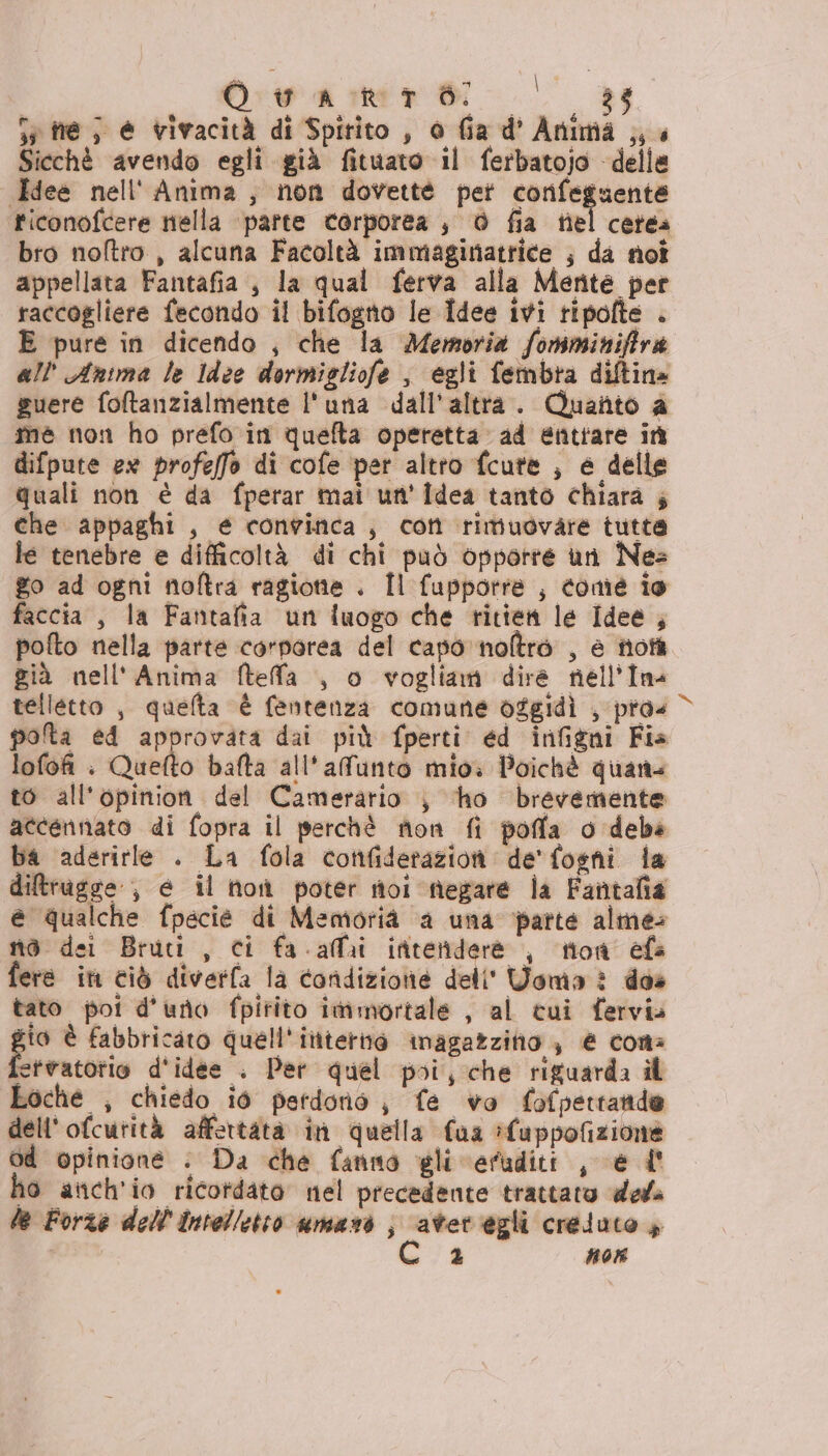 Owain 8 3; si me; è vivacità di Spirito, o fia d' Anima ,, « Sicchè avendo egli già fituato il ferbatojo della Idee nell'' Anima, non dovette pet corfeguente ticonofcere nella parte corporea | 0 fia tel cetea bro noftro , alcuna Facoltà immaginatrice ; da not appellata Fantafia,, la qual ferva alla Mente per raccogliere fecondo il bifogno le Idee ivi ripofte . E pure in dicendo , che la Memoria fomminiftra all''Anima le ldee dormigliofe è egli fembra diltina guere foftanzialmente l'una dall'altra. Quanto a me non ho prefo in quefta operetta ad entrare in difpute ex profeffo di cofe per altto fcute , è delle quali non è da fperar mai un'idea tanto chiara ; che appaghi , e convinca, con rimudovare tutta le tenebre e difficoltà di chi può opporre un Nes go ad ogni noftra ragione . Îl fupporre ; come ie faccia, la Fantafia un luogo che ritien le Idee , pofto nella parte corporea del capo noltrò , è totà già nell' Anima Mteffa , o vogliam dire nell'Ina telletto , quefta È fentenza comune oggidì , pro« polta ed approvata dai più fperti ed infigni Fia lofofi : Quefto bafta all'afunto mio: Poichè quan to all'opinion del Camerario ;} ho brevemente accennato di fopra il perchè non fi poffa o debé ba aderirle . La fola confiderazion de'fogni fa diftrugge ; é il non poter toi negare la Fantafia e qualche fpecié di Memoria ‘a una parte alme: no dei Bruti , ci fa -affai interiderè , tion efa fere ini ciò diverfa la condizione dell' Woma è des tato poi d'uno fpitito immortale , al tui fervia gio è fabbricato quell'ittterino inagazziho , € cons letvatotio d'idee . Per quel poi, che riguarda il Loche , chiedo iò perdono, fe vo fofpertando dell'ofcurità affertatà in quella faa luppofizione Od opinione : Da che fanno gli eruditi , € l° ho atich'io ricordato nel precedente trattato ded 2 non