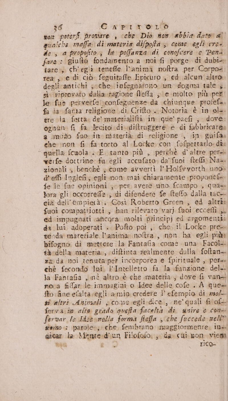 $6 | È np: ori on poteri provare , ‘che. Diò non abbia dato a’ qua!che maffa. di materia difpofla &gt; come egli cre- de, a propofito ; le poffanza di conofcere © Per. fare : giulto fondamento a noi fi porge di dubi» tare:, ch'egii teneffe l’anima noftra per Corpo= rea, e di ciò. feguitaffe Epicuro , ed alcun altro. degli antichi ; che. infegnarono. um dogma tale 3, sù riprovato dalla.ragione [tela ;.\e molto più per, le fue perverfe reonfeguenze da chiunque profefà. fa la fatta religione di Criteo. Notoria è ingl. tre cla fetta: de' materialiftà in que’ paefi ;. dove: ognun: fi fa lecito di diftruggere e di fabbricare: a modo fuo- in materià di religione ‘, «in. guifa» che non fi fa.storto al Lacke con fofpettarlo: dè &lt; quella fcwola . «E. .tanto più , perchè d’ altre pera. veife dottrine fu egli accufato. da’ fuoi fteM1, Na. zionali , benchè ; come avverti 1’ Holfyvyorth uno» d'efi Ingief; egli.mon mai chiaramente proponef+. fe le fue opinioni 4 per avere uno. fcampo , qua+ lora gli occosrefe., di difendere fe (teo dalla tac cià dell'Empierà:. Così Roberto Green, ed altre: fuoi compatriotti., han rilevato var) fuoi eccefli ed impugnati ‘ancora molti princip) ed argomenti da lui adoperati «. Pofto poi , che. il Locke pre. tenda matetiale l'anima: noftra., non ha egii pu bifogno: di mettete la Fantafia cone una Facol. tà:della oiateria., diftinta realmente dalla foltan.. zx da noi tenutaper incorporea e fpirituale , per chè fecondo lui, PIntelletto fa la funzione del. la Fantafia jmnè altro è che materia, dove fi van nova filar le immagini o Idee delle cofe . A ques fto fine efalta scegli amio credere l' efempio di w304- si altri Animali x cone vegli dice, ne’ quali fi of ferva in alto grado queffa facelta di unire e con fervar le Idze snella forma fieffa che fuccede nell siero: parole»; che, fembrano maggiormenre, ina diear la Afente«diun Filofofo: , da. cui pon viema mia a È rico= |