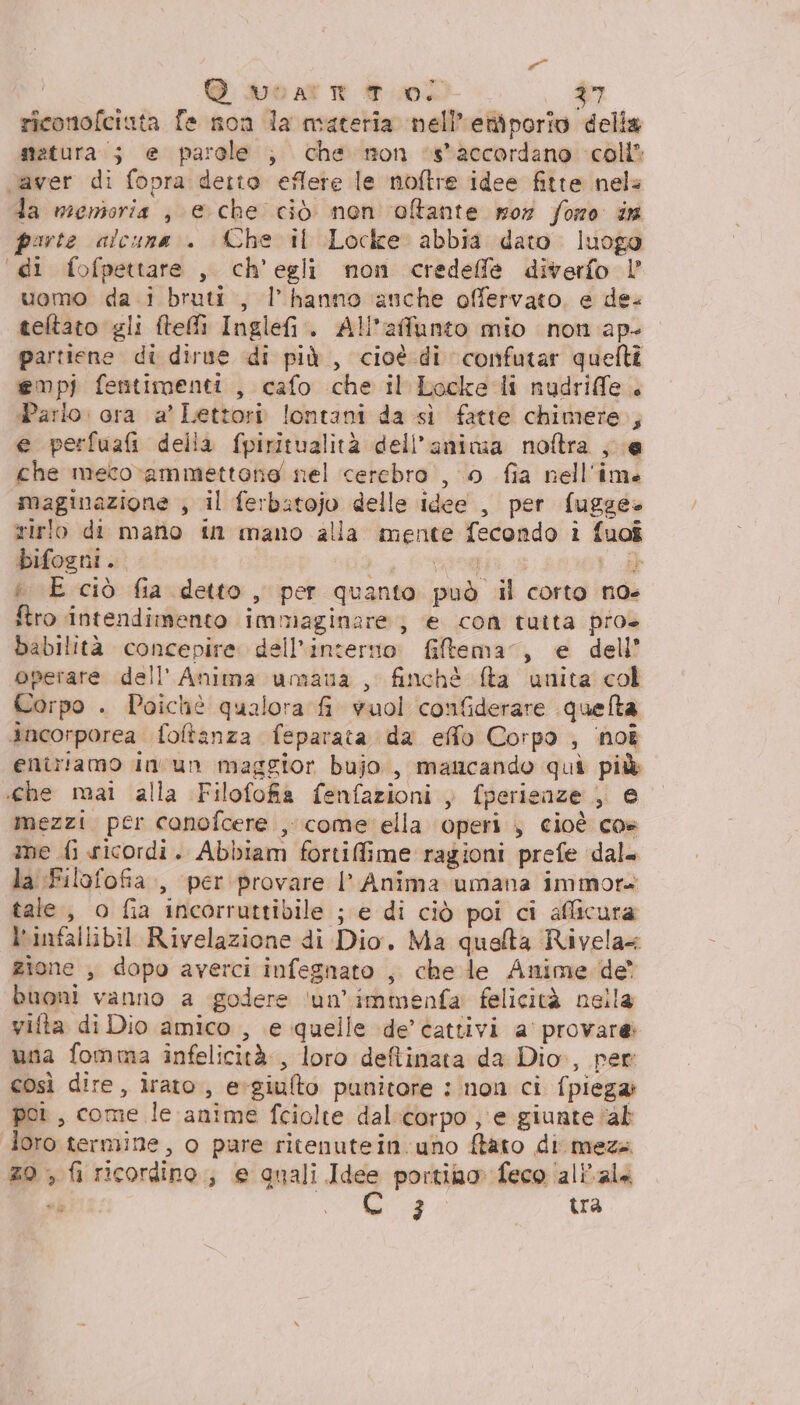 » UO al TE ft uo£ 37 riconofciuta fe non la materia nell’emporio delia statura; e parole ; che non *s*accordano coli? vaver di fopra detto eflere le noftre idee fitte nele da menioria , e che ciò nen olftante mor foro in porte alcuna. Che il Locke abbia dato. luogo “di fofpettare , ch'egli non credeffe diverfo | uomo da. i bruti, l'hanno anche offervato, e de. teltato gli teli Inglefi. All’affunto mio non ap- partiene di dirne di più , cioè di confutar quefti empj fentimenti , cafo che il Locke-di nudrife. Parlo: ora a’ Lettori lontani da sì fatte chimere; e perfuafi della fpiritualità dell'anima noftra ; e che meco-ammettone nel cerebro , 0 fia nell'ime maginazione , il ferbatojo delle idee , per fugge rirlo di mano in mano alla mente fecondo i fuoî bifogni. ji 0A 5 i E ciò fia detto , per quanto può il corto noe ftro intendimento immaginare; e con tuita pro babilità concepire dell'interno. &amp;iltema”, e dell’ operare dell'Anima umana , finchè fta unita col Corpo . Poichè qualora fi vuol confderare quelta Ancorporea. foltanza feparata da effo Corpo ; ‘hoî entriamo in'un maggior bujo, mancando quì più «che mai alla Filofofia fenfazioni , fperienze , e mezzi per conofcere , come ella operi , cioè cos me {i sicordi. Abbiam fortiffime ragioni prefe dal. la Filofofia., per provare I’ Anima umana immora tale, o fia incorruttibile ; e di ciò poi ci afficura l'infallibil Rivelazione di Dio, Ma quelta Rivela= zione , dopo averci infegnato , che le Anime de” buoni vanno a godere ‘un’immenfa felicità nella vifta di Dio amico , e quelle de’ cattivi a’ provare una fomma infelicità, loro defiinata da Dio, per così dire, irato, e:giulto punitore : non ci fpiega: poi, come le anime fciolte dal:corpo , e giunte “ab loro termine, o pare ritenutein.uno ftato di meza 20 , fi ricordino; e gnali Idee portino feco ‘ali'ala