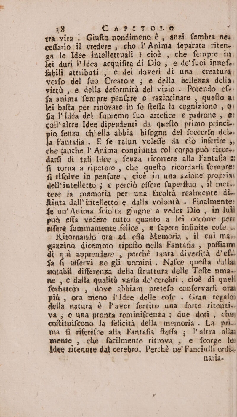 28 CapitToOoLO Ro: tra vita : Giufto nondimeno è , anzi fembra nes ceffario il credere , che l' Anima feparata ritente ga le Idee intellettuali ? cioè , che fempre in, lei duri l'Idea acquifita di Dio , e de'fuoì innefe, fabilì attributi , e dei doveri di una creatura, verfo del fuo €©reatore ; e della bellezza della, virtà , e della deformità del vizio . Potendo ef». fa anima fempre penfare e raziocinare , quefto ai lei bata per rinovare in fe fteffa la cognizione , 9) fia l'Idéa del fuprema fua artefice e padrone , e! coll'altre Idee dipendenti da quefto primo princi. io fenza ch’ella abbia bifogno del foccorfa del, la Fantafia . E fe talun voleffe da ciò inferire ,, che janche l' Anîma congiunta col corpo può ricore, darfi di tati Idee , fenza ricorrere alla Fantafia 3: fi torna a ripetere , che quefto ricordarfi fempre: fi rifolve in penfare , cioè in una azione propria) dell'intelletto ; e perciò effere fuperfluo , il met., tere la memoria per una facoltà realmente di. tinta dall'intelletto e dalla volontà . Finatmente: fe un'Anima fciolta giugne a veder Dio , in luii può effa vedere tutto quanto a lei occorre peri effere fommamente felice , e fapere infinite cofe_.. + Ritornando ora. ad effa Memoria , il cui ma» gazzino dicemmo ripofto nella Fantafia , poffiam di qui apprendere , perchè tanta diverfità d’ef.. fa fi offervi ne gli uomini. Nafce quefta dalla motabil differenza della ftruttura delle Telte uma- ne , e dalla qualità varia de' cerebri , cioè di quell ferbatojo , dove abbiam pretefo confervarfi oraà più , ora meno l’Idee delle cofe . Gran regalo della natura è l'aver fortito una forte ritenti.. va ; e una pronta reminifcenza : due doti , che coftituifcono la felicità della memoria . La pri. ma riferifce alla Fantafia fteffa ; l'altra alla mente , che facilmente ritrova , e fcorge le Idee ritenute dal cerebro. Perchè ne’ Fanciulli ordi.. naria=