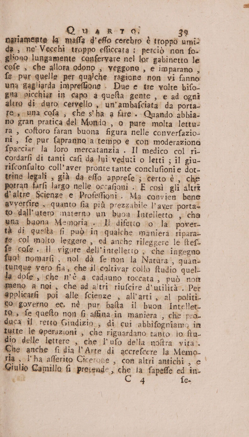 nariamerte la maffa d’effo cerebro è troppò umil da , ne Vecchi troppo efliccata ; perciò non fo+ , gliono lungamente conferyare nel lor gabinetto le cofe , che allora odono , veggono , e imparano , fe pur quelle per qualche ragione non vi fanno una gagliarda impreffione . Due e tre volte bifo- gna picchiar in capo a quefta gente , e ad ogni altro di duro cervello ,, un’ambafciata da porta- res suna cofa ;, che s'ha a fare’. Quando abbia- no gran pratica del Mondo , o pure molta lettue ra , coftoro faran buona figura nelle converfazio- ni, fe pur fapranno a:teimpo e icon moderazione fpacciar la loro mercatanzia . Il medico col ri- cordarfi di tanti cafi da lui veduti o letti ; il giu- rifconfulto coll’aver pronte tante conclufionie dot- trine legali , già da effo apprefe ; certo è , che porran farfi largo nelle occafioni .. E così gli altri d'altre. Scienze e Profefioni. Ma convien bene avvertire , «quanto fia più prezzabile l’ aver porta= to. dall'utero inaterno un buoa Intelietto , ‘cha una buona Memoria... Il difetto 10° la pover- tà di quelta fi può‘ in qualche maniera ripara» fe col molto leggere , ed anche rileggere le tefl fe cofe.. dl vigore .dell’intelletto , che ingegno fuot nomarfi , nol dà fe-non la Natura', quan (tunque ero fia, che.il coltivar collo Rudio quel ta dofe, che n'è a cadauno toccata, può none meno a ngi, che ad altri riufcire d’utilità . Pet @pplicari poi alle fcienze , all'art, al politi. gogoverno ec, né pur balta il buon Intellet- t0.; fe quefto non fi affina.in mapiera , che pro duca il retto Giudizio, di cui abbifogniamo im tutte le @perazioni , che riguardano tanto io ftu- dio delle lettere ., che l’ufo della uoftra vita’. Che anche fi dia l'Arte di accrefcere la Memo- tia , l’ha afferito Cicerone , con altri antichi, e Giulio Camillo fi presende, nie la fapeffe E: in fit i 4 fe