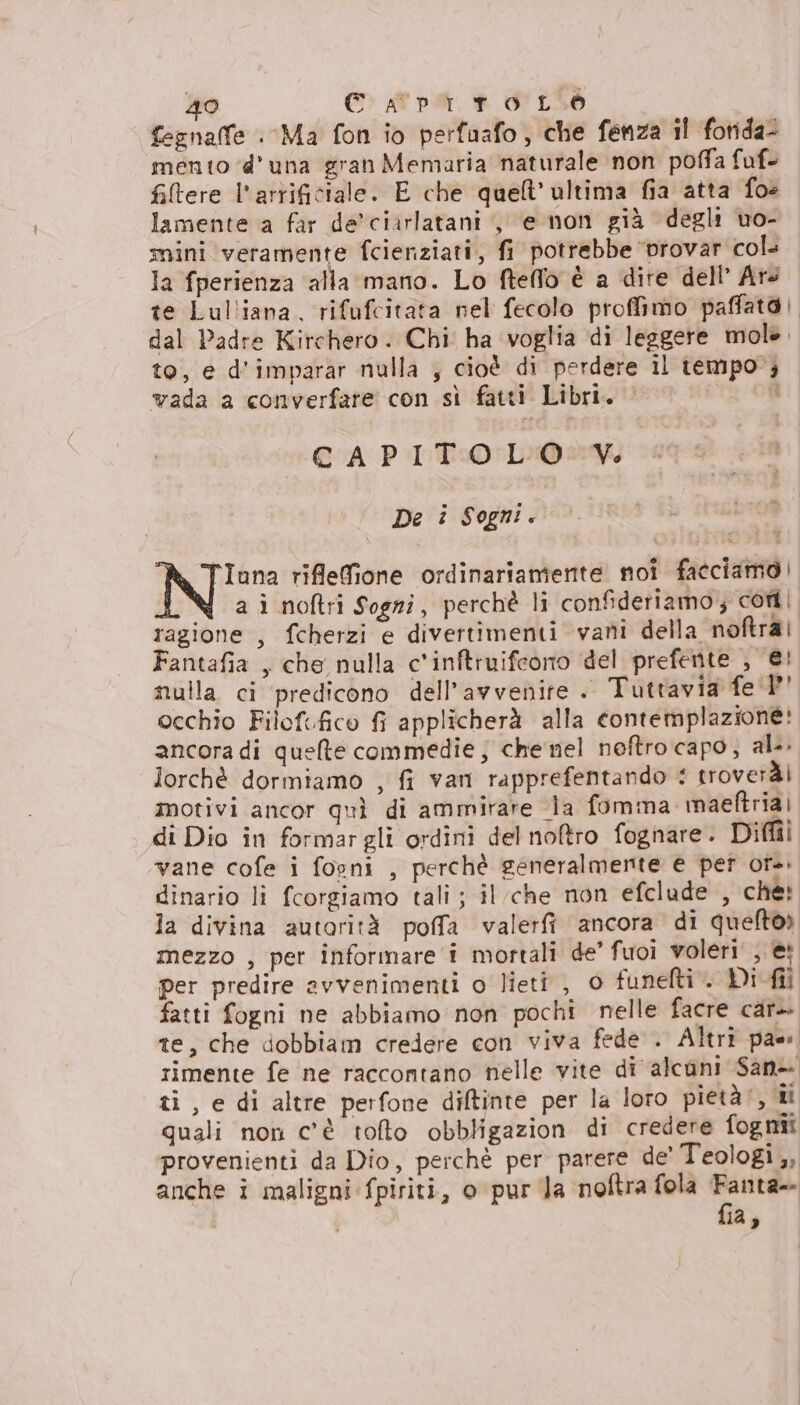 fegnalfe Ma fon io perfuafo, che fenza il fonda: mento d'una gran Memaria naturale non poffa faf- fitere l'arrificiale. E che quell’ ultima fia atta fo» lamente a far de'ciarlatani , e non già degli vo- mini veramente fcienziati, fi potrebbe ‘vrovar cols la fperienza alla mano. Lo ftelfo è a dire dell’ Ars te Lulliana, rifufcitata nel fecolo proffimo paffato dal Padre Kirchero. Chi ha voglia di leggere mol. to, e d'imparar nulla , cioè di perdere il tempo; vada a converfare con sì fatti Libri. i CAPITOLO V. © De i Sogni. P® TIuna riflefione ordinariamente noi facciamo] a ì noftri Sogni, perchè li confidetiamo; cori ragione , fcherzi e divertimenti vani della noftrai Fantafia , che nulla c'inftruifeorto del prefente , €! nulla ci ‘predicono dell'avvenire .. Tuttavia fe 1” occhio Filofefico fi applicherà alla contemplazione: ancora di quelte commedie; che nel neftro capo, al. lorchè dormiamo , fi van rapprefentando : troveràì motivi ancor quì di ammirare la fomma maeftria| di Dio in formargli ordini del noftro fognare. Diff vane cofe i fooni , perchè generalmente e per or. dinario li fcorgiamo tali ; il che non efclude , che: la divina autorità poffa valerft ancora di queltoò mezzo , per informare i mortali de’ fuoi voleri , e; per predire avvenimenti o lieti , 0 funefti . Di fil fatti fogni ne abbiamo non pochi nelle facre car+ te, che dobbiam credere con viva fede . Altri pae rimente fe ne raccontano nelle vite di alcuni San- ti, e di altre perfone diftinte per la loro pietà, ii quali non c'è tofto obbligazion di credere fognii provenienti da Dio, perchè per parere de' Teologi ,, anche i maligni fpiriti, o pur Ja noftra fola Fanta= fia,