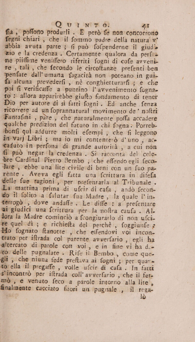 fia, poffonto produrli. E però fe nen concorrono fegni chiari , che il fommo padre della natura v' abbia avuta parte ; fi può fofpenderne il giudî ‘zio e la credenza. Certamente qualora da perfe» ne piifime veniffeto riferiti fogni di cofe avveni te , tali, che fecondo le circoftanze prefenti ben penfate dall'’umana fagacità non -poteano in gui- fa alcuna prevederfi ,, nè conghietturarfi.; e che poi fi verificaffe a puntino l'avvenimento fogna. to : allora apparirebbe giufto fondamento di tener Dio per autore di sì fatti fogni. Ed anche fenza ricorrere ad un foprannatural movimento de * noftri Fantafmi , pàre , che naturalmente poffa accadere qualche predizion del fututo in chi fogna > Porreb- ‘bonfi quì addurre molti efempi; che fi leggono in varj Libri ; ma io mi contenterò d’uno ; ace caduto in perfona di grande autorità , a cui non fi può negar la credenza . Si racconta del cele bre Cardinal Pietro Bembo ; che efendo egli feco= dare , ebbe una lite civile:di beni con un fuo pa rente. Aveva egli fatta una fcrittara in difefa delle fue ragioni, per psefentaria ‘al Tribunale . La mattina prima di ufcir di cafa , andò fecon= do il folito a falatar fua Madre , la quale 1 ina terrogò , dove andaffe . Le diffe: a° prefentare @i giudici una fcerittura per ja notra caufa . AL dora la Madre cominciò a fcongiurarlo di non ufci- te quel dì ; e richiefta del perchè , foggiunfe s Ho fognato ftanotte , che eifendovi voi incon- trato per iftrada col parente avverfario , egli ha altercato di parole con voi, e in fine vi ha de to: delle pugnalate . Rife il Bembo, come que- gli , che niuna fede preftava ai fogni ; per quare to: ella il pregaffe , volle ufcir di cafa . In facti s'incontrò per iltrada coll’ avverfario , che il fer- mò , e venuto feco a parole intorno alla lite', finalmente cacciato fuori un pugnale , il rega- Ri lò