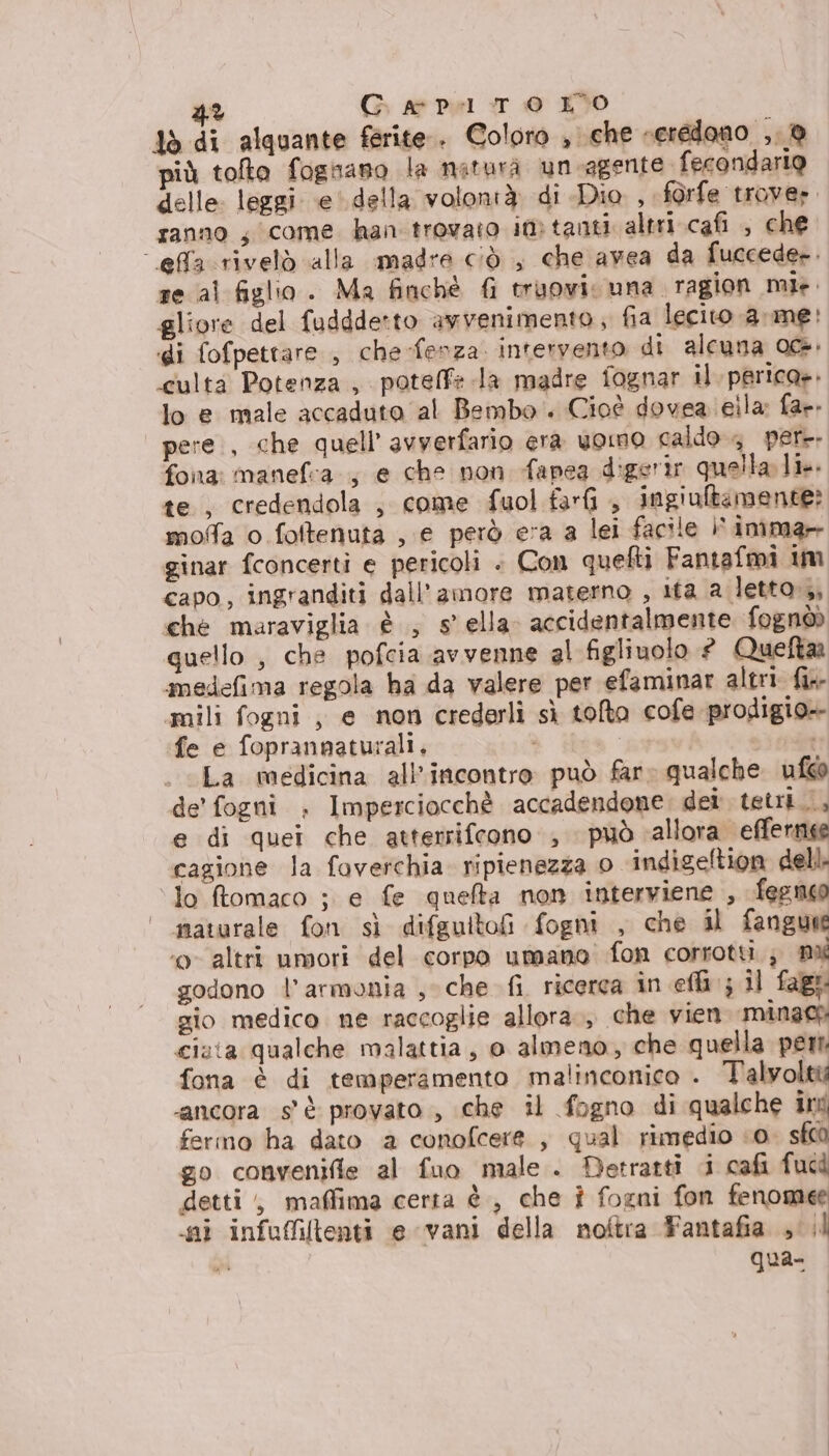 4% G ar Pel T © KO ; tò di alquante ferite. Coloro , che reredono ,, @ più tolto fognano la natura un-agente fecondario delle: leggi e' della volontà di Dio , f@rfe trover ranno ; come han trovato in tanti altri cafi , che effacrivelò alla madre ciò , che avea da fuccede-. re al figlio. Ma finchè {i truovi una ragion mie. gliore del fuddde*to avvenimento ; fia lecito a me: di fofpettare , che-fenza. intervento di alcuna 0@. culta Potenza, potelfe la madre fognar il. perica». lo e male accaduto al Bembo. Cioè dovea eila: far. pere, che quell’ avverfario era uomo caldo 4 pere fona: manefa., e che non fapea digerir quella li. te, credendola , come fuol farfi , ingiultamente? moffa o fottenuta , e però era a lei facile | imma ginar {concerti e pericoli . Con quelti Fantafmi im capo, ingranditi dall'amore materno , ita a letto, che maraviglia è ; sella. accidentalmente fognòò quello , che pofcia avvenne al figlinolo # Queftaa amedefima regola ha da valere per efaminar altri fix mili fogni , e non crederli sì tolto cofe prodigio» fe e foprannaturali. ì | st La medicina all'incontro può far» qualche. ufw@ de’ fogni . Imperciocchè accadendone. dei tetri.., e di quei che atterrifcono , può allora efferne cagione la foverchia. ripienezza 0 indigeltion dell. lo ftomaco ; e fe quelta non interviene , feenoo | maturale fon sì difguitofi fogni , che il fangue ‘o altri umori del corpo umano fon corrotti ; mi godono l'armonia sche fi. ricerca in eli ; il fage sio medico ne raccoglie allora, che vien mìnaco cista qualche malattia, o almeno, che quella peri fona è di temperamento malinconico . Talyolttà ‘ancora s'è provato , che il fogno di qualche ind fermo ha dato a conofcere , qual rimedio «0. sf00 go convenifle al fuo male . Detratti i cafi fucd detti, maffima certa è, che î fogni fon fenomee ni infuffitenti e vani della noftra Fantafia cl qua-