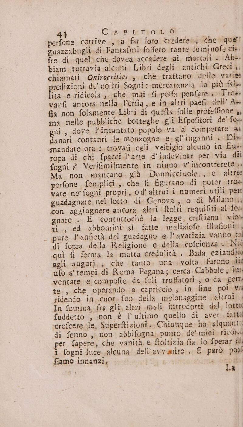 perfone corrive., va far loro credere, che que’! guazzabugli. di Fantafmi fallero tante luminofe ci». fre di quel» che dovea accadere sai. mortali . Ab». biam. tuttavia alcuni. Libri degli antichi Greci,, chiamati Onirocritici ,. che trattano delle varie predizioni de’ noltri Sogni: mercaranzia lla più fat. lita e ridicola, che mai fi pofa penfare :I'roè» vanfi ancora nella. Perfia e in altri paefi dell A+ fia non folamente Libri di quefta folle: profeflione ,, ma nelle pubbliche botteghe gli Efpofitori de’ {0 gni, dove l’incantato popolo va a comperare ai danari contanti le menzogne e. gl’inganni . Dia snandate ora i. trovafi egli veltigio alcuno in Eu- ropa di chi fpacci.l'arte d’indovinar per via dii fogni ? Verifimilmente in niuno. v’incontrerete .» Ma non. mancano. già Donnicciuole,, e altree perfone femplici,, che fi figurano di poter tro» vare. ne fogni proprj, od’ altrui i numeri utili. per guadagnare nel lotto di Genova, o di Milano, con aggiugnere ancora altri ftolti crequifiti al fo» gnare » E contuttochè la legge, criftiana vie ti, ed abbomini sì fatte. maliziofe illufioni.., pure l’anfietà del guadagno e l’avarizia vanno aa di fopra della Religione e della cofcienza + Neè «quì fi ferma la matta credulità . Bada eziandica agli augurj,, ‘che tanto. una volta. furono ciù ufo a' tempi di Roma Pagana; cerca. Cabbale ; ‘inx ventate e compolte da foli truffatori, o da gen te., che operando a capriccio ; in fine poi vii ridendo in.-cuor. fuo della melonaggine altrui i In fomma, fra gli. altri mali iritrodotti dal. lotttc fuddetto , non è l’ultimo quello di aver farti crefcere. le, Superftizioni. Chiunque ha alquanti di fenno , non abbifogna) punto. de miei ricOxd per fapere, che vanità e ftoltizia fia lo fperar di i fogni luce alcuna dell'avvenire. £ però poòli fiamo innanzi. i Î La