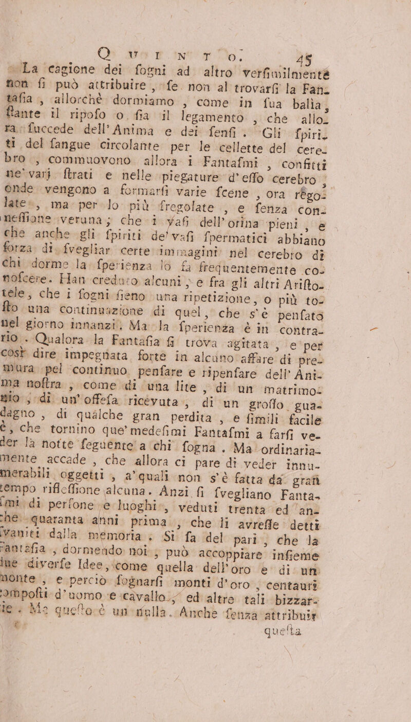 O sot into; @ «La ‘cagione dei fogni ad altro verfimilmentà non fi può attribuire , fe. non al trovarfi la Fafi tafia ., allorchè dormiamo , come in fua balìa, fante il ripofo o. fia il legamento si‘che ‘allo? ra; fuccede dell'Anima e dei fenfi . Gli fpiri. ti del fangue circolamtte per le cellette del cere: bro., commuovono. allora i Fantafmi , confitti ne' vari ftrati e nelle piegature d'effo cerebro } ende vengono a formarfì varie fcene , ora régo: late», ma per lo più fregolate , e fenza coni meffione \veruna; che. i Yafi dell’orina ‘pieni , e che anche gli fpiriti delvafi fpermatici abbiano forza. di. fvegliar certe immagini: nel cerebro di chi dorme la. fperienza lo { frequentemente cos nofcere.: Han credu:o alcuni e fra gli altri Arifto.. tele, che i fogni fieno una ripetizione, 0 più to fto una continuazione di quel, che s'è penfatà nel giorno innanzi. Ma la fperienza è in contra. rio . Qualora la Fantafia G trova agitata‘, e’‘per cost dire impegriata forte in alcuno affare di pre- mura pel ‘continuo. penfare e ripenfare dell’ Anî- ma noftra , come di una lite, di un matrimoz sio, di un'offefa ricévuta 3. di un groflo. gua. dagno , di qualche gran perdita , e fimili. facile è, che tornino que' medefimi Fantafmi a farfi ve. der la notte feguente' a chi fogna . Ma ordinaria. Mente accade , che allora ci pare di veder innu- merabili oggetti, a'quali non s'è fatta da. grafà tempo rifleffione alcuna. Anzi fi fvegliano Fanta. imi. di perfone ve luoghi», veduti trenta ed ‘an- che quaranta anni prima » che li avrefle detti vamiti dalla memoria ; Si fa del pari, che la famtefia., dormendo noi; può accoppiare infieme Ine diverfe Idee, come quella dell'oro ‘e di um Monte , e perciò fognarfi monti d’oro , centauri ‘ampofti d'uomo ‘e cavallo; ed altre tali. bizzar: ie. Ma guetorè uneifalla. Anche fenza attribuir t quelta