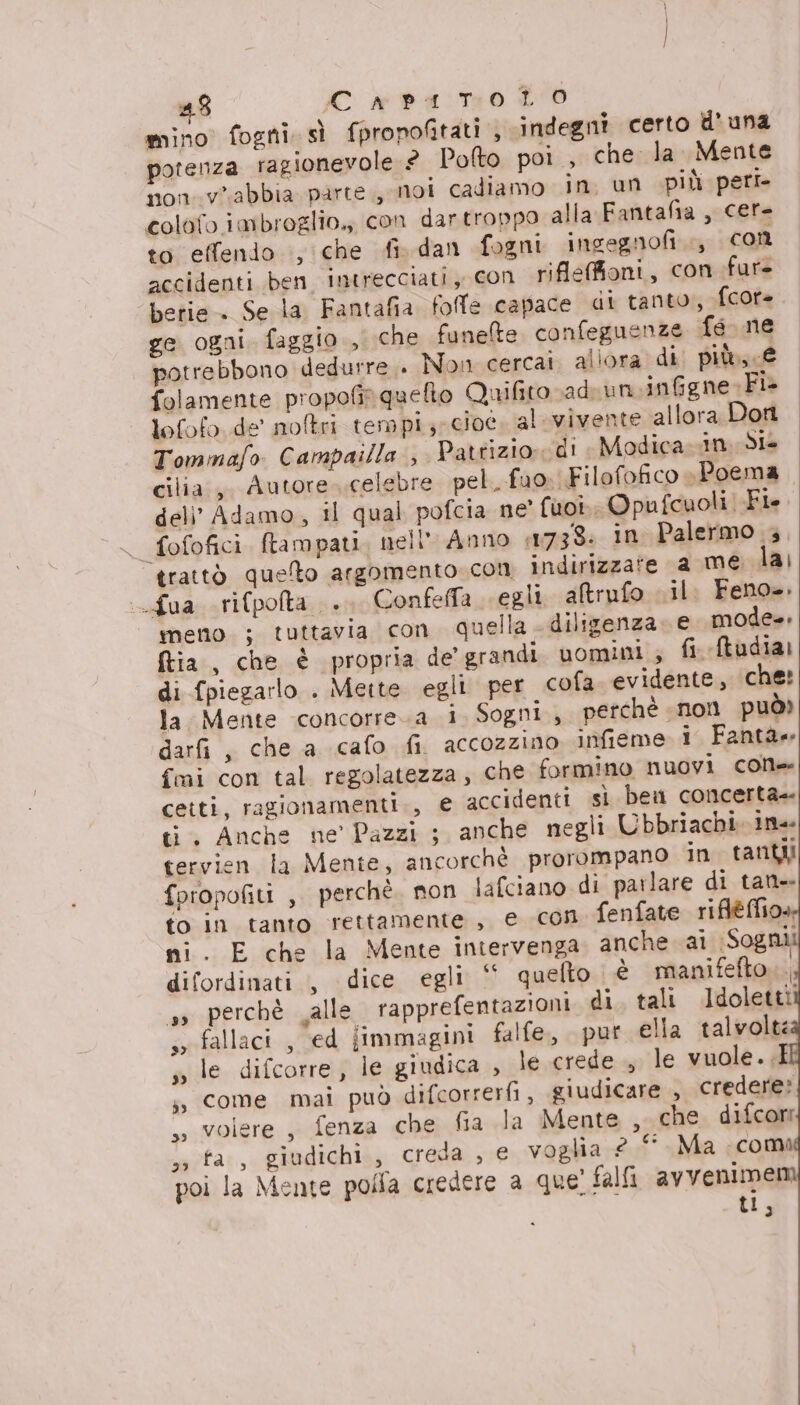 mino fogni. sì fpropofitati , indegni certo d'una potenza ragionevole £ Pofto poi, che la Mente non.vabbia parte, moi cadiamo in, un più peri colofo imbroglio, con dartroppo alla Fantafia, cere to effendo , che fi. dan fogni ingegnofi., Con accidenti ben intrecciati, con riflefioni, con fur betie . Se la Fantafia folle capace di tanto, fcore ge ogni faggio , che funelte confeguenze fe ne potrebbono dedurre .. Non cercai allora di più, € folamente propofir queto Quifito ad un.inGgne-Fi- tofofo de' noltri tempi, cioe. al vivente allora Don Tommafo Campailla , Patrizio. di Modica in. Si cilia.,, Autore..celebre pel. fuo: Filofofico «Poema del’ Adamo, il qual pofcia ne' fuot, Opufcuoli Fi. trattò quelto argomento con indirizzate a me lai :Lua rifpolta .. Confeffa «egli. altrufo il. Feno». meno ; tuttavia con quella diligenza. e mode. ftia, che è propria de' grandi uomini , fi Mtudia: di {piegarlo . Meite egli per cofa. evidente, ‘che: la. Mente concorre.a i. Sogni, perchè non può) darfi, che a cafo fi. accozzino infieme i Fantàe fmi con tal regolatezza, che formino nuovi cone ceiti, ragionamenti., e accidenti sì ben concerta- ti. Anche ne’ Pazzi ; anche negli Ubbriachi ine tervien la Mente, ancorchè prorompano in tanti foropofiti ,, perchè. non lafciano di parlare di tant to in tanto rettamente, e con fenfate riflèéffio» ni. E che la Mente intervenga anche ai Sognii difordinati , dice egli ‘ quefto. è manifefto perchè alle rapprefentazioni. di tali Idoletti 99 soefallaci ; Ged immagini falfe, pur ella talvolte s» le difcorre, le giudica , le crede , le vuole. .E ji, come mai può difcorrerfi, giudicare , credere: ,, volere, fenza che fia la Mente , che difcore sa fa, giudichi, creda , € voglia 2 ‘Ma coma poi la Mente polfa credere a que! falfi avvenimem ti,