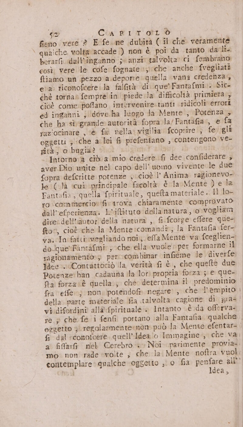 &lt;2 Cin fa di hg fieno vere 2 E fe me idubità ( il che veramente qualche volta accade ) non è poi da tanto dali berarfi dall*inganno 5 anzi talvolta. ci fembrano così vere ‘le cofe fognate 1 che anche fvegliati ftiamo un pezzo a deporre quella vana credenza, ea. riconofcere la falfità di que’ Fantafmi.. Sic chè torna» fempre in piede. la difficohà primiera., cioè come poflano intervenire. tanti sidicoli' errori ed inganni ; dove.ha luogo Ta Mente , Potenza , che ha sì grande autorità fopra la/Fantafia, € fa raziocinare , ‘&amp; fa nella: vigilia fcoprire.; fe. gli oggetti 3 che arlei fi prefentano , contengono ver gità, o bugia? ©. onteT RA: iù . Intorno:a cid a mio credere fi dee confiderare + aver Dio unite nel capo dell’uvimo vivente le due fopra defcritte potenze , cioè l' Anima ragionevo- le (}à «cui principale facoltà è la Mente ) eva Fantafia, quella fpirituale, quefta materiale. Il lo- ro comthnercio» fiv trova chiaramente comprovato dall'efperienza: L'iftituto della natura, 0 vogliama dire: dell'autor della natura , fi.fcotge effere que- for, cioè eche la Mente:comand®, la Fantafia fer Ga. cIn'fatibivegliando noi. effa Mente va fceglien- do-que*Fantafmi: ; che ella vuole per formarne il ragionamento»3 per combinar infieme le diverfe Idee. Contuttociò ila verità fi è , che quefte due Potenze ban cadauna ila lot propria forza ; e que- fra effe) mon. potendofi» negare ; che l'empito della. parte materiale: fia talvolta cagione di gras vi:difordini alla fpirituale » Intanto .è.da offerva- fi dal conofaere quell’Idea o Immagine, che va, mo non rade ‘volte ; che la. Mente noftra vuol. Idea,