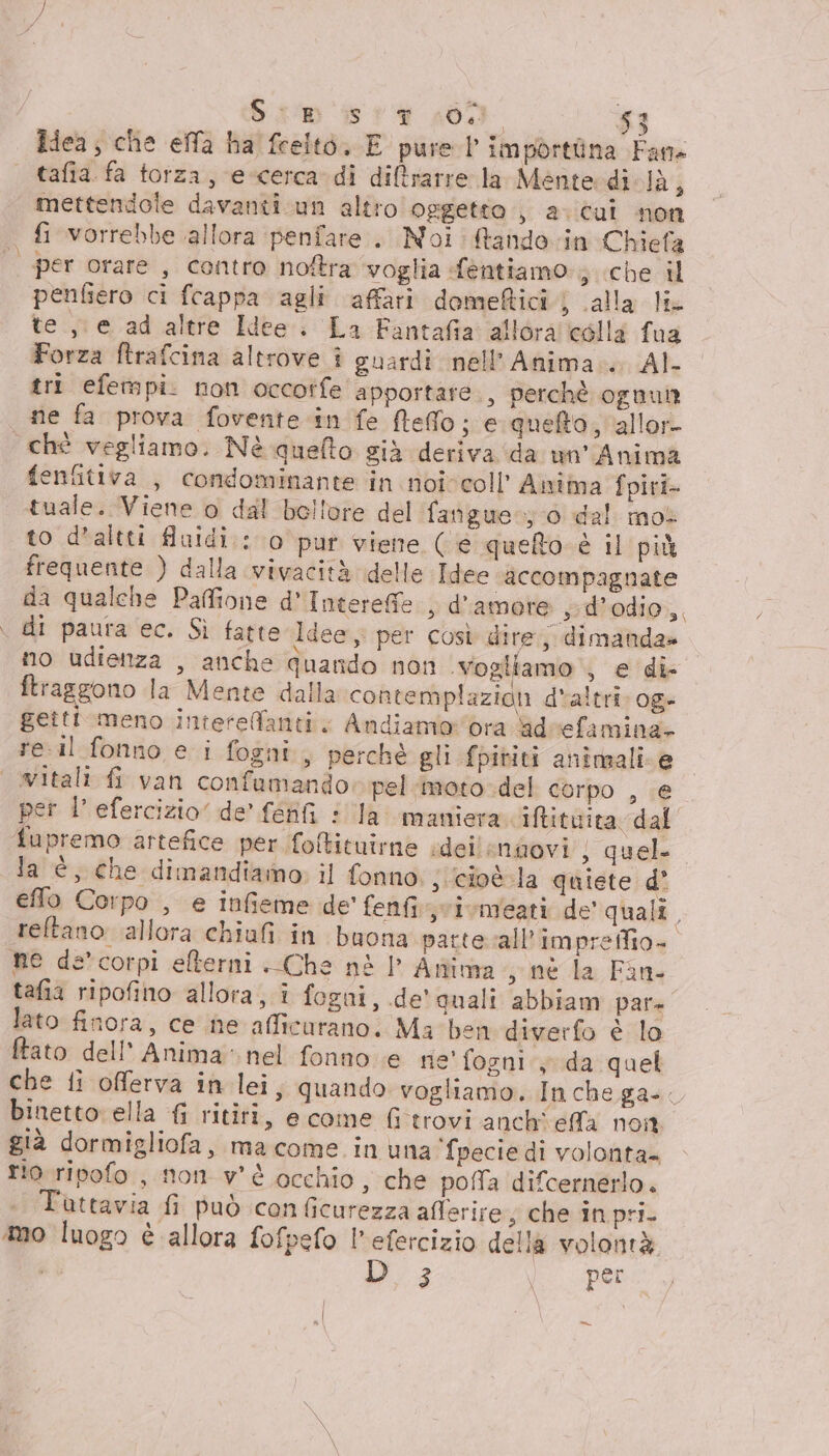 idea; che effa ba feelto, E pure l importina Fans tafia fa torza, e-cerca di diltrarre la Mente di là; mettendole davanti un altro oggetto, a. cui non fi vorrebbe allora penfare.. Noi: ftando in Chiefa | per orare, contro notra voglia fentiamo ; che il penfiero ci fcappa agli affari dome@ticij (alla li te ,\ e ad altre Idee. La Fantafia allora colla fua Forza ftrafcina altrove î guardi nell'Anima... AI- tri efempi. non occorfe apportare., perchè ognul ne fa prova fovente in fe ftefo; e queto, allor chì vegliamo. Nè quello sià deriva ‘da un'Anima fenfitiva , condominante in noivcoll’ Anima fpiri- tuale. Viene o dal bollore del fangue-; 0 dal mol to d'altti fluidi : 0 pur viene (e queto è il più frequente ) dalla vivacità delle Idee accompagnate da qualche Pafione d'Interefe , d'amore ,-d’odio, di paura ec. Sì fatte Idee per così dire; dimanda» no udienza , anche quando non vogliamo , e di- ftraggono la Mente dalla contemplazion d'altri: og» getti meno intereffanti. Andiamoora adeefamina» reil fonno e i fogni, perché gli fpiviti animali e | vitali fi van confumando» pel moto del corpo , ;€ per l’efercizio” de’ féffi : la maniera Itituita dal Tupremo artefice per foftituirne ideilendovi ; quel la è, che dimandiamo; il fonno. j cioè la quiete d° effo Corpo , e infieme de' fenfi svivmeati de' quali, reftano allora chiufi in buona partevall’impreffio- ne de’ corpi elterni Che nè |’ Antima sine la Fan tafia ripofino allora, i fogni, de’ quali abbiam par» lato finora, ce ine afficurano. Ma ben diverfo è lo ftato dell'Anima. nel fonno e rie' fogni:y da quel che fi offerva in lei, quando vogliamo. In che ga. binetto ella { ritiri, e come fitrovi anch effa noi già dormigliofa, ma come in una fpecie di volonta rio ripofo , mon v'è occhio, che poffa difcernerlo. Tuttavia fi può conficurezza afferire; che in pri. mo luogo è allora fofpefo l'efercizio della volontà D3 (per =