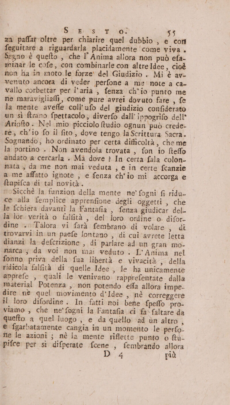 © go teo Ad tg za paffat oltre per chiarire quel dubbio , € cori feguitaré a riguardarla. placidamente ‘come viva. Segno è quelto , che I’ Anima allora non può ela- ninar le cofe, con combinarle con altreIdee, cioè non ha in moto le forze‘ del Giudizio . Mi è av- “venuto ancora di veder perfone a me note a ca- vallo corbettar per l’aria , fenza ch'io punto me ne maravigliafii, come pure avrei dovuto fare , fe la mente avefle coll’ufo del giudizio confiderato un sì ftrano fpettacolo, diverfo dall’ ippogrifo dell* Ariofto . Nel mio picciolo ftudio ognun può crede- re, ch'io fo il fito, dove tengo la Scrittura Sacra. Sognando, ho ordinato per certa difficoltà, che me la portino . Non avendola trovata , fon io fteffo andato a cercarla . Ma dove è In certa fala colon- “nata, da me non mal veduta , e in certe fcanzie a me affatto ignote , e fenza ch'io mi accorga e ftupifca:di tal novità. Sicché la funzion della mente ne’ fogni fi ridu- ce alla femplice apprenfione degli oggetti , che le fchiera davanti la Fantafia , fenza giudicar del. la lor. verità o falfità , del loro ordine o. difor- dine .. Talora vi farà fembrano di wolare iu trovarvi in un paefe lontano , di cui avrete letta dianzi la defcrizione , di parlare ad un gran mo- marca; da voi non mai veduto . L'Anima nel fonno priva della fua libertà e vivacità, della ridicola falfità di quelle Idee , le ha unicamente apprefe , quali le venivano rapprefentate dalla material Potenza , non potendo effa allora impe- dire nè quel movimento d'Idee , nè correggere il loro difotdine. In fatti noi bene fpeffo .pro- viamo , che ne'fogni la Fantafia ci fa» faltare da quefto a quel luogo , e da quello ‘ad ùn altro ; e fgarbatamente cangia in un momento le. perfo- nie le azioni ; nè ia mente riflette panto o ftu- pifce per si difperate fcene , fembrando allora