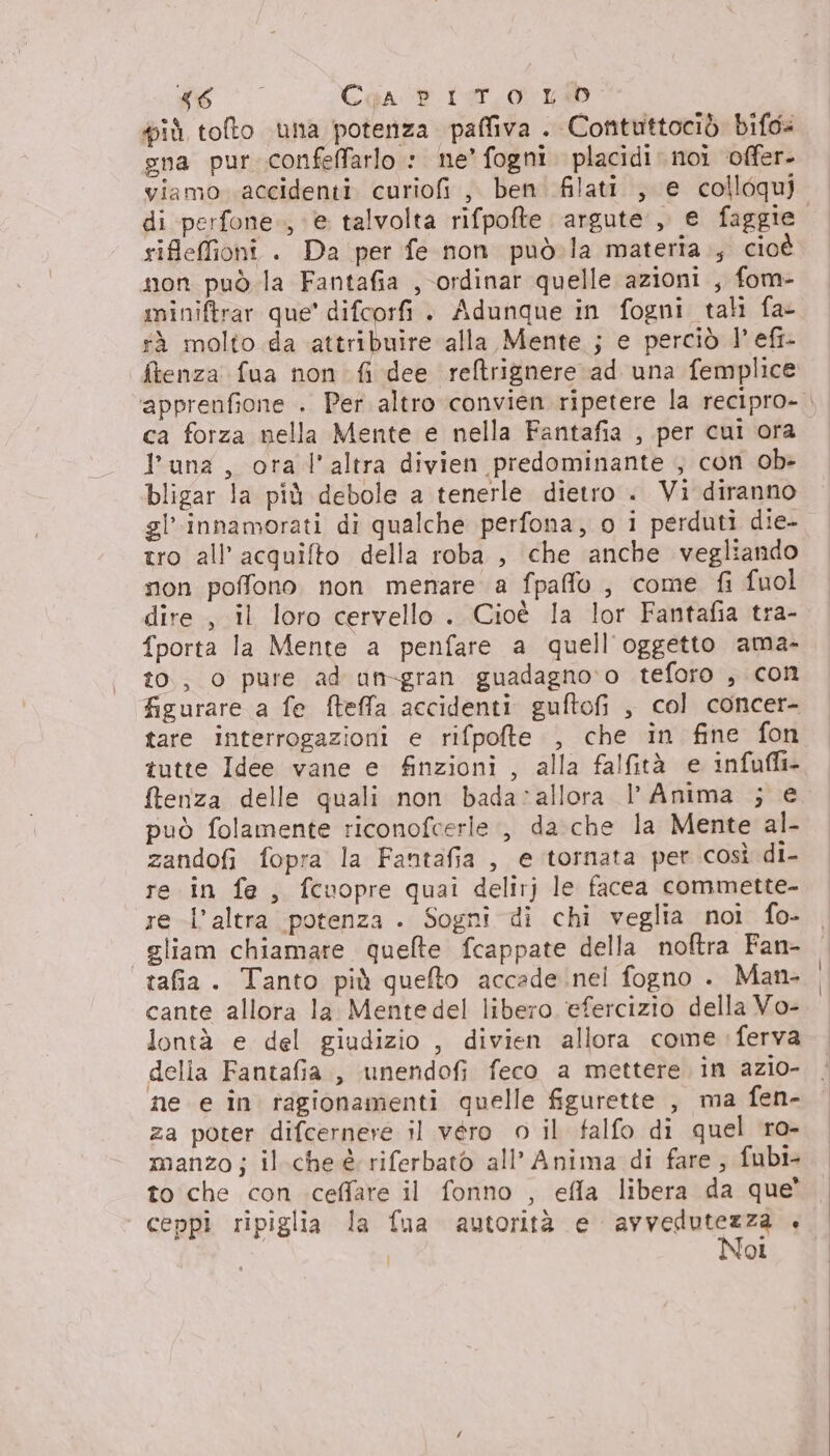 4 SO Cqga d tor.0 Kb più tofto una potenza paffiva . Contuttociò bifo= gna pur confeffarlo : ne’ fogni. placidi noi offer- viamo accidenti curiofi, ben filati. , e colloqui di perfone.., e talvolta rifpofte argute ,, e faggie. rifeffioni . Da per fe non può. la materia., cioè non può la Fantafia , ordinar quelle azioni , fom- miniftrar que’ difcorfi . Adunque in fogni tali fa fà molto da attribuire alla Mente ; e perciò 1° efi- fienza fua non fi dee reltrignere ad una femplice ‘apprenfione . Per altro convien ripetere la recipro- ca forza nella Mente e nella Fantafia , per cui ora l'una, ora l’altra divien predominante , con ob» bligar la più debole a tenerle dietro « Vi diranno gl'innamorati di qualche perfona, o i perduti die- tro all’acquifto della roba , che anche vegliando non poffono non menare a fpaffo , come fi fuol dire , il loro cervello . Cioè la lor Fantafia tra- fporta la Mente a penfare a quell'oggetto ama- to, o pure ad an-gran guadagno ‘o teforo , con figurare a fe fteffa accidenti guftofi , col concer- tare interrogazioni e rifpofte , che in fine fon tutte Idee vane e finzioni , alla falfità e infafli- ftenza delle quali non bada:allora l’ Anima ; e può folamente riconofcerle , da che la Mente al- zandofi fopra la Fantafia, e tornata per così di- re in fe, fcuopre quai delirj le facea commette- re l’altra potenza . Sogni di chi veglia noi fo- gliam chiamare quelte fcappate della noftra Fan- tafia. Tanto più quefto accade .nel fogno . Man- cante allora la Mentedel libero ‘efercizio della Vo- lontà e del giudizio , divien allora come: ferva delia Fantafia., unendofi feco a mettere in azio- ne e în ragionamenti quelle figurette , ma fen- za poter difcernere il véro o il falfo di quel ro- manzo; il.cheè riferbato all’ Anima di fare; fubi to che con ceffare il fonno , efla libera da que’ ceppi ripiglia la fua autorità e i o: ‘ | ‘ol