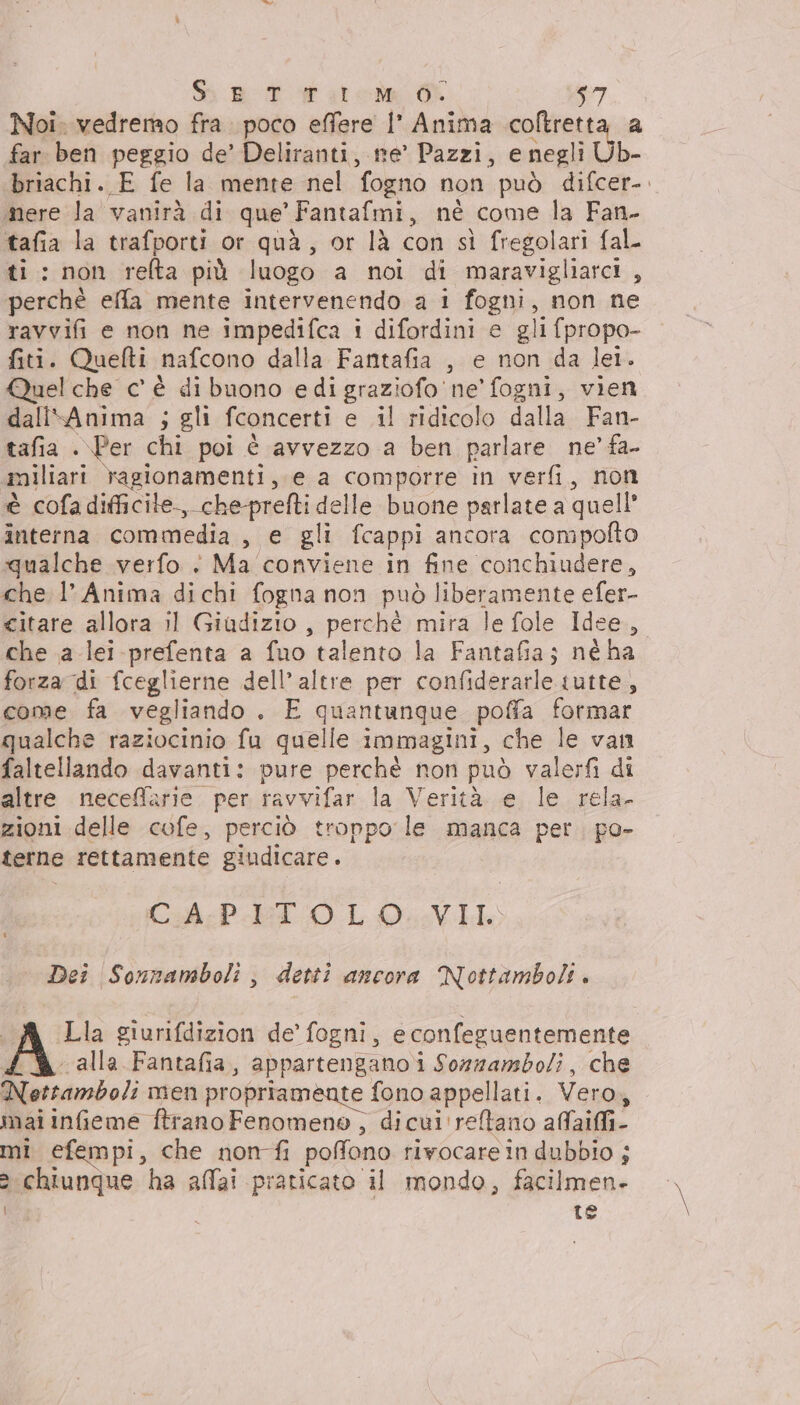 Noi. vedremo fra poco effere |’ Anima coltretta a far ben peggio de’ Deliranti, ne’ Pazzi, e negli Ub- briachi. E fe la mente nel fogno non può difcer-. mere la vanirà di que’ Fantafmi, né come la Fan- tafia la trafporti or quà, or là con sì fregolari fal ti: non reflta più luogo a noi di maravigliarci , perchè effa mente intervenendo a 1 fogni, non ne ravvifi e non ne impedifca i difordini e gli fpropo- fiti. Quefti nafcono dalla Fantafia , e non da lei. Quel che c' è di buono edi graziofo ne’ fogni, vien dali\Anima ; gli fconcerti e il ridicolo dalla Fan- tafia .\Per chi poi è avvezzo a ben parlare ne’ fa- «miliari ragionamenti, e a comporre in verfi, non è cofa difficile, che-prefti delle buone parlate a quell interna commedia , e gli fcappi ancora compolto qualche verfo è Ma conviene in fine conchiudere, che l’Anima dichi fogna non può liberamente efer- citare allora il Giadizio, perchè mira le fole Idee, che a lei prefenta a fuo talento la Fantafia; né ha forza di fceglierne dell’ altre per confiderarle tutte, come fa vegliando . E quantunque poffa formar qualche raziocinio fu quelle immagini, che le van faltellando davanti: pure perchè non può valerfi di altre neceffarie. per ravvifar la Verità. e le rela. zioni delle cofe, perciò troppo le manca per. po- terne rettamente giudicare. Che PET 0 LO VI Dei Sonnamboli, detti ancora Nottamboli. I Lla giurifdizion de’ fogni, econfeguentemente (% alla Fantafia, appartengano i Sozzambo/i, che Nottamboli men propriamente fono appellati. Vero, mai infeme ftrano Fenomeno, dicui'reftano affaii- mi efempi, che non fi poffono rivocarein dubbio ; &gt; chiunque ha affai praticato il mondo, facilmen- | te