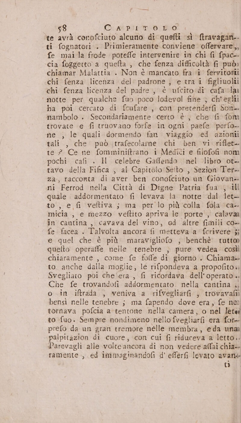 $8 Ci apiriroo bo te avrà conofciuto alcuno di quefti sì ftravagani.. ti fognatori . Primieramente bintvina offervare,, fe mai la frode poteffe intervenire in chi fi fpac-- cia foggetto a quefta , che fenza difficoltà fi può» chiamar Malattia . Non è mancato fra ‘i fervitorii chi fenza licenza del: padrone , e tra i ‘figliuolii chi fenza licenza del padre, é ufcito:di cafacla ‘notte per qualche fuo poco lodevol fihe } ch'egli ha poi cercato di fcufare ,. con pretenderfi Son. nambolo . Secondariamente certo è, che fi fom «trovate e fi truovano forfe in ogni‘ paefe ‘perfo- ne , le quali dormendo fan viaggio ‘ed azioni tali , che può trafecoiarne chi ben vi rifiet- te ? Ce ne fomminiftrano 1 Medici e filofofi nom ‘pochi cali . HI celebre Gaffendo nel libro ot. tavo della Fifica , al Capitolo Seito., Sezion Ter- za, raccomta di aver ben conofciuto un Giovan ni Ferrod nella Città di Digne Patria fua , ill quale addormentato fi levava la notte dal let- to, e fi veftiva ; ma per lo più colla fola ‘ca- micia., e mezzo veftito apriva le porte , calavaa în cantina, cavava del vino, ed altre fimili co fe facea . Talvolta ancora fi metteva a fcrivere jj e quel che è più maravigliofo ; benchè tutto quefto operaffe nelle tenebre } pure vedea. così chiaramente , come fe foffe di giorno . Chiama» to anche dalla moglie, le rifpondeva a propofito«, Svegliato poi che'era, fi ricordava dell’ operato ». Che fe trovandofi addormentato, nella cantina ,, o in iftrada , veniva a rifvegliari , trovavafiì bensi nelle tenebre ; ma fapendo dove era, fe nes tornava pofcia a tentone nella camera, o nel letaà to fuo. Sempre nondimeno nello fvegi iarfi era fore prefo da un gran tremore nelle membra, eda unar palpitazion di cuore, con cui fi riduceva a letto... Parevagli alle volteancora di non vedere affai chia- ramente., ed immaginandofi d' efferfi levato avan ta.