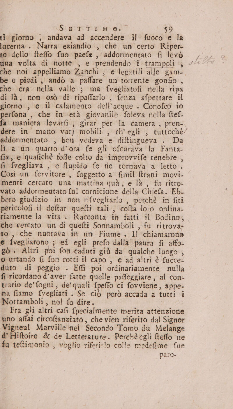 SERE ti giorno , andava ad accendere il fuoco e la lucerna . Narra eziandio , che un certo Riper- to dello fteffo fuo paefe , addormentato fi levò una volta di notte , e prendendo i trampoli , che noi appelliamo Zanchi, e legatili alle gam-. be e piedi, andò a paffare un torrente gonfio , che era nella valle ; ma fvegliatofi nella ripa di là, non osò di ripaffarlo , fenza afpettare il giorno , e il calamento dell’acque . Conofco i0 perfona , che in età giovanile foleva nella ftef- fa maniera levarfi , girar per la camera, pren-, dere in mano varj mobili , ch'egli , tuttoché/ addormentato , ben vedeva e diftingueva . Da li. a un quarto d'ora fe gli ofcurava la Fanta- fia, e quafichè foffe colto da improvvife tenebre , fi fvegliava , e ftupido fe re tornava a letto. Così un fervitore , foggetto a fimil Brani movi- menti cercato una mattina quà, e là , fu ritro- vato addormentato ful cornicione della Chiefa. Eb. bero giudizio in non rifvegliarlo , perchè in fiti pericolofi il deltar quelti tali, cofta loro ordina- riamente la vita. Racconta in fatti il Bodino, che cercato un di quefti Sonnamboli , fu ritrova- to, che nuotava in unt Fiume. Il ‘chiamarono e fvegliarono ; ei egli prefo dalla paura fi affo- gò . Altri poi fon caduti giù da qualche luogo , o urtando fi fon rotti il capo , e ad altri è facce. duto di peggio . Effì poi ordinariamente nulla fi ricordano d'aver fatte quelle paffeggiare, al con- trario de’ fogni, de’ quali fpeffo ci fovviene, appe- ma fiamo fvegliati . Se ciò però accada a tutti i Nottamboli, nol fo dire. Fra gli altri cafi fpecialmente merita attenzione uno affai circotanziato, che vien riferito dal Signor Vigneul Marville nei Secondo Tomo du Melange d’ Hiftoire &amp; de Letterature. Perchè egli Reffo ne fu teltimonio , voglio riferirlo colle medefime fue paro-