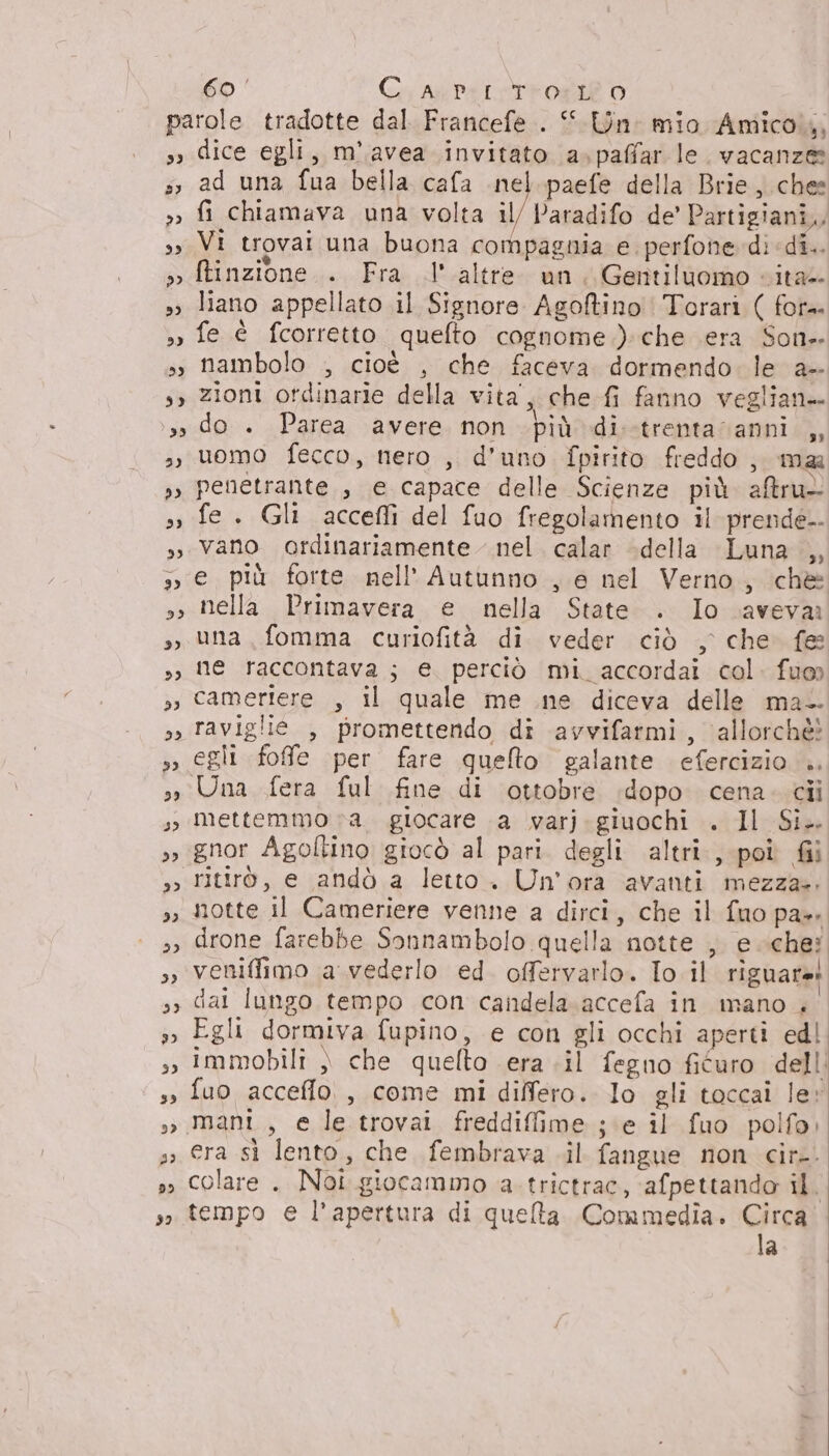 33 33 23 bE) 9) 39 3) 29 59 35 eDI 2923 dI dice egli, m'.avea invitato a»paffar le. vacanze ad una fua bella cafa nel. paefe della Brie, chee fi chiamava una volta il/ Paradifo de’ Partigiani, Vi trovai una buona compagnia e perfone dì di. Rinzione.. Fra l'altre un, Gentiluomo «ita liano appellato il Signore Agoftino | Torari ( for. fe è fcorretto quelto cognome.) che era Son- nambolo , cioè , che faceva dormendo. le a- zioni ordinarie della vita’, che fi fanno veglian— do . Parea avere non più di.-trenta vanni ,, uomo fecco, nero , d’uno fpirito freddo , mar penetrante, e capace delle Scienze più altru- fe. Gli acceflìi del fuo fregolamento il prende vano ordinariamente nel. calar della Luna ,, e più forte nell’ Autunno , e nel Verno, chè nella Primavera e nella State . Io aveva una fomma curiofità di veder ciò , che fe ne raccontava; e perciò mi. accordai col. fuo camertere , il quale me ne diceva delle ma- raviglie , promettendo di avvifarmi, allorchè! egli fofe per fare queto galante efercizio .. mettemmo va. giocare \a varj.giuochi . Il Si. gnor Agoltino giocò al pari. degli altri, poî fil ritirò, e andò a letto. Un'ora avanti mezzae: notte il Cameriere venne a dirci, che il fuo pa». drone farebbe Sonnambolo quella notte , e che: veniffimo a. vederlo ed offervarlo. Io il riguaret dai lungo tempo con candela. accefa in mano . Egli dormiva fupino, e con gli occhi aperti edl immobili » che quelto era .il feguo fiéuro dell fuo acceflo. , come mi differo. lo gli toccai le» mani, e le trovai freddiffime ; ‘e il fuo polfo; era sì lento, che fembrava .il fangue non cir-. colare . Noi giocammo a. trictrac, afpettando il | tempo e l'apertura di quelta Commedia. Circa. la