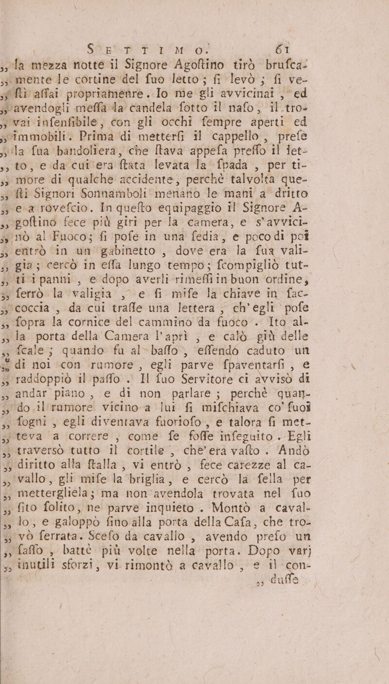 538 mente le cortine del fuo letto ; fi levò ; fi ve- ») to, e da cut'era Mtata levata la fpada , per ti- e a rovefcio. In quefto equipaggio il Signore A- goftino fece più giri per la camera, e s’avvici. eritrò in un gabinetto , dove era la fua vali- tiipanni, e dopo averli rime inbuon ‘ordine; fopra la cornice del cammino da fuoco . Ito al- fecale ; quando fa al- -NAo” effendé caduto va raddoppiò il paffo . Il fuo Servitore ci avvisò di fogni , egli diventava fuoriofo , e talora fi met- vallo, gli mife la ‘briglia, e cercò la fella per mettergliela; ma non avendola trovata nel fuo fito folito,, ne parve inquieto . Montò a caval- inutili sforzi, vi rimontò a cavallo, e il -con- i duo