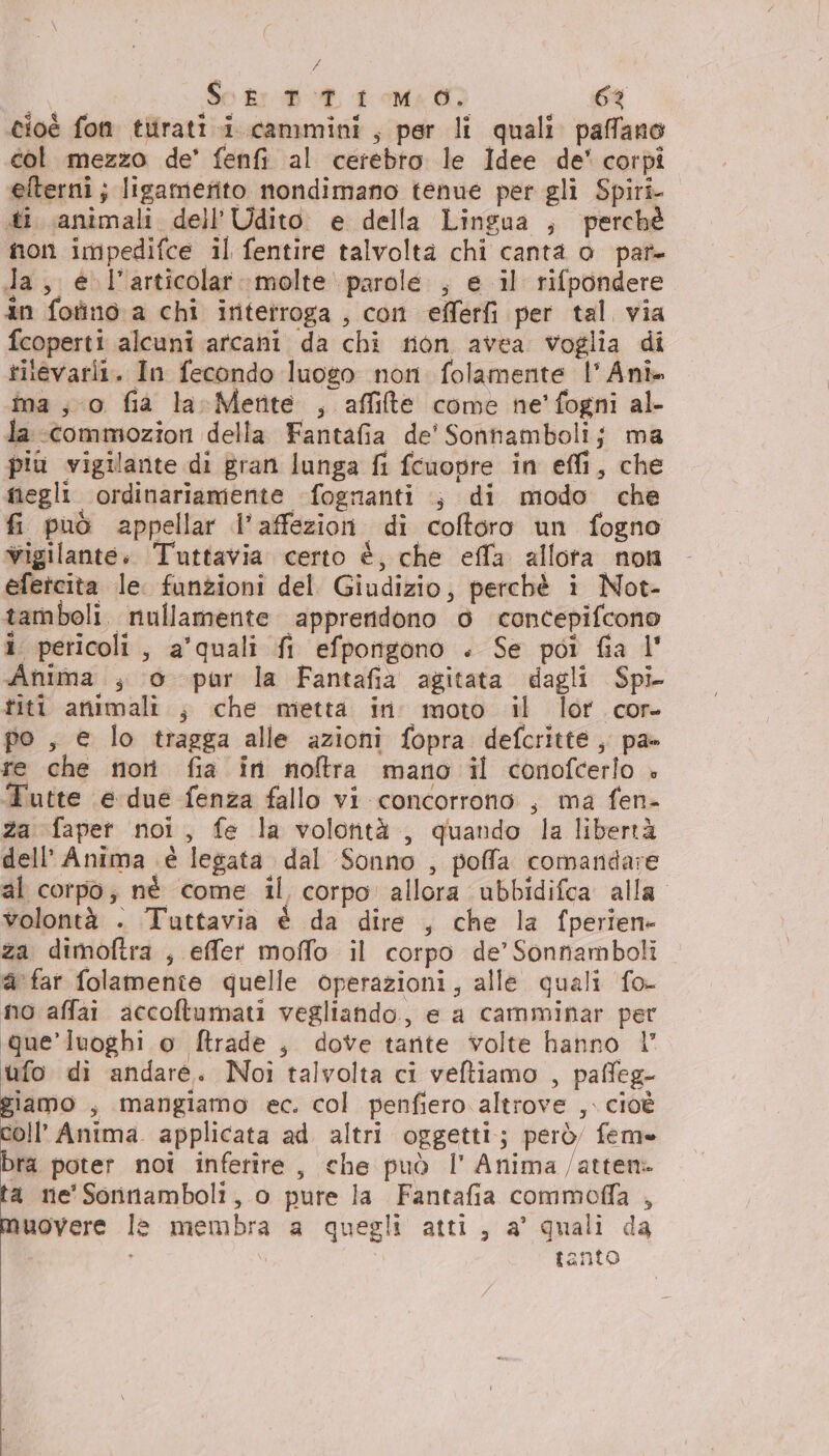 / | So kr BT 1 Ma 07 63 cioè fon tirati i cammini, per li quali. paffano col mezzo de’ fenfi al cerebro le Idee de' corpî elterni; ligamerito nondimano tenue per gli Spiri iti animali dell’Udito e della Lingua ; perché non impedifce il fentire talvolta chi canta o par da, € l’articolar :molte parole , e il rifpondere in fotino a chi intetroga , con efferfi per tal. via fcoperti alcuni arcani da chi fon avea voglia di rilevarii. In fecondo luogo non folamente |’ Anì- ma; o fia la-Merite , affilte come ne'fogni al- la -ccommozion della Fantafia de' Sontambolij ma più vigilante di gran lunga fi fcuopre in effi, che megli ordinariamente fognanti ; di modo che fi può appellar l’affezion di coftoro un fogno vigilante, Tuttavia certo è, che effa allora non efetcita le. funzioni del Giudizio, perchè i Not- tamboli. nullamente apprendono 0 concepifcono î pericoli, a'quali fi efporigono . Se pot fia l' Anima , o pur la Fantafia agitata dagli Spi titi animali. ; che metta in moto il lor cor- po , e lo tragga alle azioni fopra defcritte ,, pa» re che noti fia in noftra mano il conofcerlo » Tutte e due fenza fallo vi concorrono , ma fen- za faper noi, fe la volorità ,, quando la libertà dell'Anima è legata dal Sonno , poffa comandare al corpo; né come il corpo allora ubbidifca alla volontà - Tuttavia è da dire , che la fperiene za dimoftra , effer moffo il corpo de’ Sonnamboli a far folamente quelle operazioni, alle quali fo- no affai accoftamati vegliando, e a camminar per que’ luoghi o ftrade , dove tante volte hanno 1 ufo di andare. Noi talvolta ci veftiamo , paffeg- giamo , mangiamo ec. col penfiero altrove ,. cioè coll’ Anima applicata ad altri oggetti; però feme bra poter noi inferire, che può l' Anima /atten. ta ne'Sorinamboli, o pure la Fantafia commoffa , muovere le membra a quegli atti, a' quali da