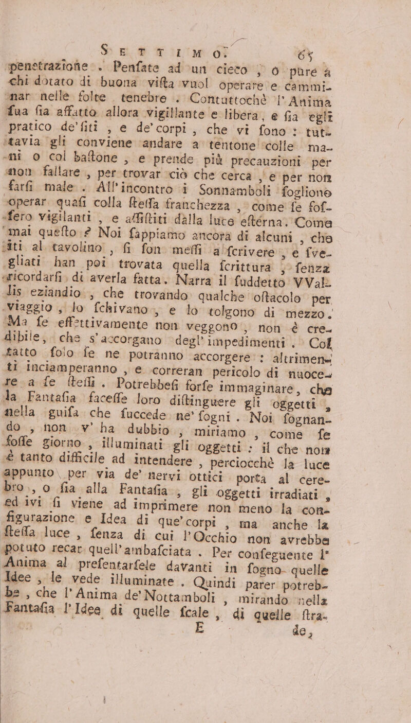 S Ei Wir dî 1.29 0 penetrazione + Penfate ad cun cieco s 0 pure a chi dotato di buona vifa vuol operare e cammi. onar nelle folte . tenebre .. Contattochè ‘l' Anima Tua fia affatto allora vigillante e libera, e fia egli pratico de'fitî , e de’ corpi, che vi fono : tute itavia ‘gli conviene ‘andare a’ tentone ‘colle ma. «ni o col baftone , e prende più precauzioni per on fallare , per trovar ciò che cerca , € per norme farfi male . All'incontro i Sonnamboli ‘foglione soperar. quafi colla Reda franchezza , come fe fof- «fero vigilanti , e afiltiti dalla lute eRérna; Coma ‘mat quefto è Noi fappiamo ancora di alcuni , che siti al tavolino, fi fon meli alferivere , e fve .gliati han poi trovata quella fcrittura , fenza aricordarfi, di averla fatta. Narra il fuddetto VVal lis eziandio , che trovando qualche oftacolo per «viaggio , lo fchivano., e lo tolgono di ‘mezzo. (Ma fe effettivamente non veggono , non è cre. dibile, che s’'accorgano degl’ impedimenti . © Col tatto folio fe ne potranno accorgere: altrimen= ti inciamperanno , € correran pericolo di nuoce. tea fe (teli. Potrebbefi forfe immaginare, cha ila Fantafia faceffe loro diftingwere gli oggetti , mella guifa che fuccede ne' fogni . Noi fognan- do , non ..v' ha dubbio; miriamo ; come fe foffe giorno , illuminati gli oggetti : il che now é tanto difficile ad intendere , perciocchè la luce appunto\ per via de’ nervi ottici porta al cere. bro., o fia alla Fantafia s Eli oggetti irradiati, ed ivi fi viene ad imprimere non meno la con figurazione e Idea di que’ corpi , ra anche la ftefa luce , fenza di cui l'Occhio non avrebbe potuto recar. quell’ambafciata . Per confeguente 1° Anima al prefentarfele davanti in fogno- quelle Idee , le vede illuminate . Quindi parer potreb- be , che l'Anima de’ Nottamboli , mirando nella Fantafa l’Idee di quelle fcale » di quelle ftra. i i de,