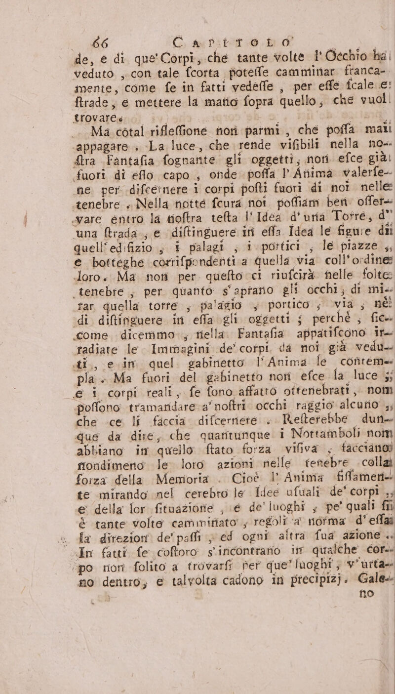 de, e di que'Corpi, che tante volte i' Occhio ha, veduto , con tale fcorta fioteffe camminar franca- mente, come fe in fatti vedeffe , per effe fcale e: ftrade; e mettere la matio fopra quello; che vuol. trovare Lu A di Ma cotal rifleffione nori parmi, che poffa mali ‘appagare . -La luce, che rende vifibili nella no-- £ra Fantafia fognante gli oggetti; nori efce giàl fuori di eflo capo ; onde poffa I Atiima walerfe- ne per difcernete i corpi pofti fuori di noi nelle tenebre , Nella niotté fcura noi. pofiam beni. offer+ ware entro la tioftra tefta l'Idea d’uria Totré, d' ‘una Bfrada.; e diltinguere ini effa Idea le figure dii quell’edifizio, i palagi ; i portici , le piazze ,, € botteghe corrifpondenti a quella via. coll’ordine: doro. Ma noti per quefto ci riufcirà helle folte: tenebre , per quanto s'apfano gli occhi; di mi. far quella totre ; palagio , portico , via; né! ‘di difinguere in effa gli oggetti s perché ; fic». come dicemmo.; tiella. Fantafia appatifegno ir. radiate le Immagini de' corpi. da noi già vedu-. sti, e.im quel gabinetto l'Anima le conteme pla. Ma fuori del gabinetto nori efce la luce 5; @ i corpi reali, fe fono affatto otferiebratt, nom poffono tramandare a’ noftri occhi raggio alcufio 4; che ce li ficcia difcernere . Relterebbe dun. que da dire, che quatitunque i Nottamboli nom abbiano im quello tato forza vifiva , facciano sioridimeno le loro azioni nelle tenebre . colla forza della Memioria . Cioè l' Anima fifamen- te mirando nel cerebro le Idee ufuali de’ corpi ,; e della lor fituazionie , \é de'luoghi ; pe’ quali fii è tante volte cammitiato , regoli a norma d'effaà « da direzioni de'pai > ed ogni altra fua azione .. «In fatti fe cofforo s'iricontrario im qualche cor. ‘po ron folito a trovarfi Per que” lnoghî'; v'urta= no dentro, e talvolta cadono in precipizj. Gale Ì no