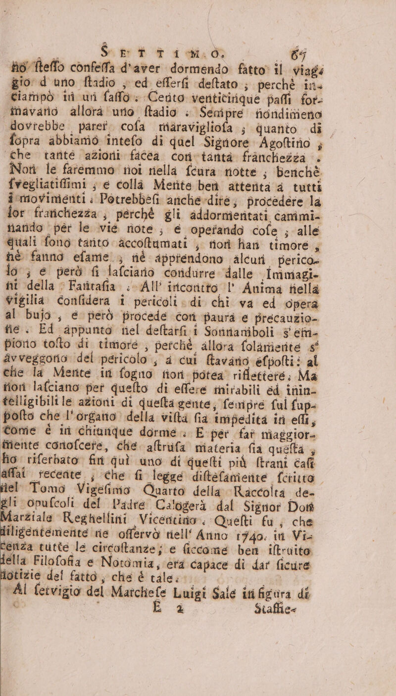 Aa S Pitigoo . 69 to! fteffo confeffa d'aver dormendo fatto» il viags gio d uno ftadio ; ed efferfi deltato ; perché ins Giatnipò ini uri fallo: Certo venticirique pali for- îavario allorà uno ftadio » Senipre fiondiniena dovrebbe paret. cofa rtiaravigliofa ; quanto di fopra abbiamo ‘intefo di quel Sigriore Agoftirio ; che tarité azioni facea cori vtantà franchezza . Nori le faremmo tivi riella féura rotte ; benchè fvegliatifiimi ; e collà Metite ben atterita 4 tutti î movimienti : Potrebbefi aniclie»dite, procedere la lor frarichiezza , perchè gli addormieritati canimi- tiarido “per le .vié note ; é operando cofe ; alle Quali fono tarito \accoltumati ; tiori han timore, hè fanno efame ; tié apprendono alcuri perico» lo ; e però fi lafciario coridurre dalle imoiagi- nî della &gt; Farîrafia .-All’ iricoritto l' Anima tiella vigilia. confidera i pericoli di chi va ed opera al bujo , é fierò procede cori paura e precauzio- fie . Ed appunto nel deltarfi i Sorinaniboli s etnie piorio tolto di timore ; perché allora folarierite s° avveggotio del pericolo , 4 cui tavanio éefpoltiè al che la Metrite ini fogno tion fiotea' riflettere: Ma tiori lafciano pet quelto di elfere inirabili éd inin- telligibilile azioni di quella gente; femipre ful fup- polto che l'organo della viltà fia impedita ini ei $ Come è in chiunque dorme E per fat niaggiore fiente conofcete, che. altrufa miateria fia quefta fio riferbato fin quì uno di quelti più (trani cafî affai tecente ; che fi legge diltefamente ferito iel Tomo VigeGnio Quarto della Raccolta de- A ‘opufcoli del Padre Calogerà dal Signor Dott Marziale Reghellini Vicentino. Quefti fu; che diligentemente rie offervò riell‘ Arino 1740: iti Vi. Ceniza tutte le circoltanze; e ficcome ben iftraito della Filofofia e Notomiz, era capace di dar ficure lotizie del fatto; chie È tale. er drone ‘Al feivigio del Matchefe Luigi Sale iti figura di c E è $tafhie=