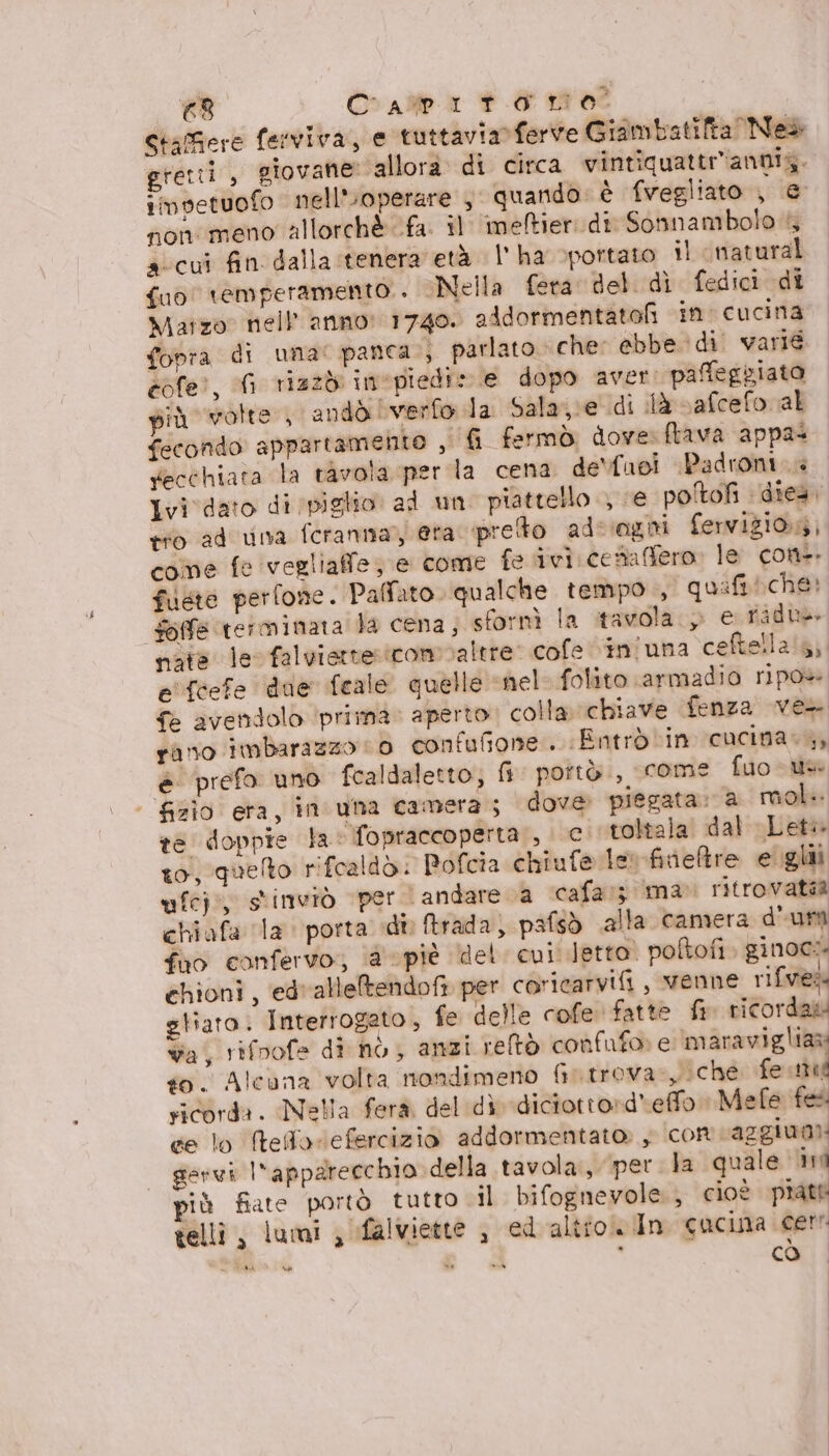 (di Craiba PE 0 StaGere ferviva, e tuttavia ferve Giambatifta Ned» eretti, giovane» allora di circa vintiquattr'annia. imvetuofo nell'uoperare , quando: è fvegliato , e non meno allorchè fa. il imeftier: di Sonnambolo 4 aicui fin dalla tenera età l'ha vpottato il ‘natural {ud temperamento. Nella fera del. dì fedici di Matzo nell anno: 1740. aAdormentatof in cucina fopra di uma: panca, parlato che: ebbe di. varié eofe?, (i riazdi inepiedi» e dopo aver: paffegziato più volte , andò verfo la Sala;;e di là vafcefo al fecondo appartamento , fr fermò dove. frava appas fecchiata la tavola per la cena de'fuoi Padroni Ivi dato di piglio al un piattello , ve poîtofi ‘dies tro ad una fcranna;) era. prefto ad: ‘ogni ferviziong, come fe vegliaffe, e come fe ivi cesaffero. le con-. fiete perfone. Palfato. qualche tempo , quifi che: fofe terminata Ja cena, sfornì la tavola.» e ridu nate le falviattetcomvaltre: cofe vin'una ceftellais, e'fcefe dae feale quelle «nel folito armadio ripo» {> avendolo ‘prima. aperto; colla. chiave fenza ves rano imbarazzo (0 confufione.. Entrò in cucina. ,, è prefo uno fcaldaletto, fi pottò., come fuo-us | &amp;zìo eta, in una camera; dove piegata. a mol. re doppre la fopraccoperta:, c. toltala dal Let to quelto rifcaldòd: Pofcia chiufe le fineltre e glii ufej:, stinviò per andare a cafa:; ima» ritrovata chiafa la. porta di ftrada) pafsò alla camera d'ura fao canfervo;, @ piè del cui letto. poftofi ginoc: ehioni, ed'alleltendofi per coricarvifi, venne rifves gliato: Interrogeto, fe delle cofe fatte fr ricorda wa, rifoofe di nò, anzi reltò confufo» e maravigliaa to. Alcuna volta nondimeno Gutrova-yiche fe pu ricorda. Nella ferà del dì diciotro»d'effo Mefe fes ce lo teflorefercizio addormentato, con caggiua) gervi l'apparecchio della tavola, per la quale ini più fiate portò tutto il bifognevole, cioè piatf telli, lumi , falviette , ed altro. In cacina cerr bce s 4g CÒ