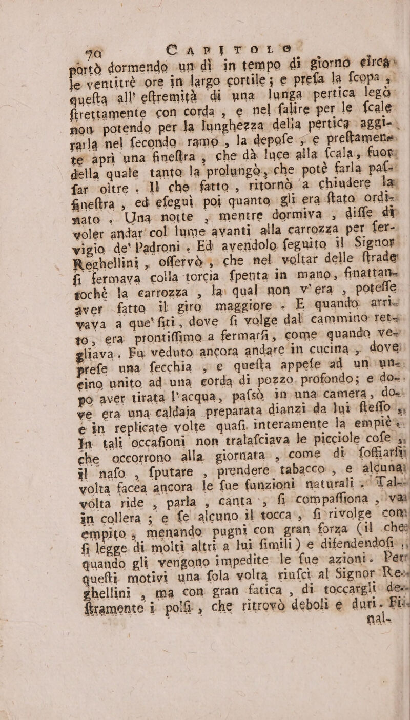 1a Capproro ortò dormendo un dì in tempo di giorno elrcà» le rentitrè ‘ore in largo cortile ; e prefa la fcopa 4° quefta all’ eremità di una lunga pertica legò. firettamente con corda , e nel falire per le {cale non potendo per la lunghezza delia pertica aggi-. rarla nel fecondo. ramo, la depofe &gt; € preftamene. te aprì una fineftra 9 che dà luce alla fcala, fuori della quale tanto: la prolungò:, che potè farla paf= far oltre . Il che fatto , ritornò ‘a chiudere la: Gneltra , ed efeguì poi quanto gli era ftata ord» mato » Una notte , mentre dormiva , diffe dir voler andar'col lume avanti alla carrozza per fer-. vigio de' Padroni . Ed avendolo feguito il Signor” Reghellini , offervò &gt; che nel voltar delle ftrade: fi fermava colla torcia fpenta in mano, finattan gochè la carrozza , la: qual non v'era , poteffe aver fatto il giro maggiore . È quando. arri, vava a que fiti, dove fi volge dal cammino rets to, era prontiffimo a fermarfi, come quando ve+ liava. Fw veduto ancora andare in cucina , dovei prefe una fecchia , e quefta appefe ad un une. gino unito ad. una corda di pozzo. profondo; e do=. po aver tirata l'acqua, pafsò in una camera, doe. ve era una caldaja preparata dianzi da lui fteffo:,, e in replicate volte quafi. interamente la empièa. In tali ‘occafioni non tralafciava le picciole cofe i, che occorrono alla giornata, come di foftiariti il nafo , fputare , prendere tabacco , € alcunai volta facea ancora le fue funzioni naturali Tal volta ride , parla , canta &gt;, fi com paffiona van! in collera ; e fe ‘alcuno il tocca‘, fivrivolge com empito 3 menando' pugni con gran forza (il ches fi legge di molti altri a lui fimili ) e difendendofi»,; quando gli vengono impedite le fue azioni. Perr quelti motivi una fola volta riufck al Signor Res rhellini , ma con gran fatica, di toccargli des tramente i pol, che ritrovò deboli e duri. Fl nal-