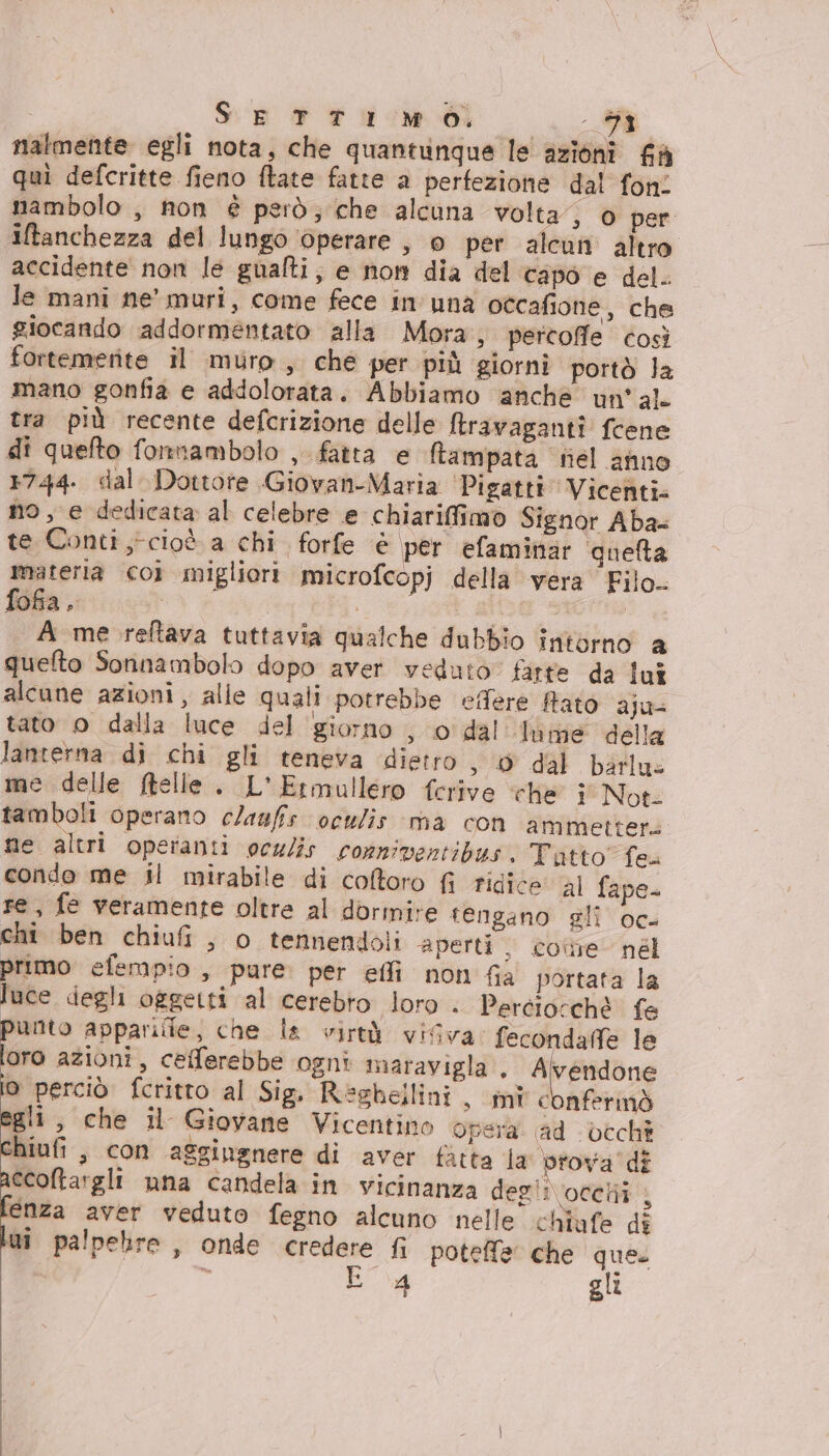 SETTIMO, Ma nalmente egli nota, che quantunque le azioni fà quì defcritte fieno ftate fatte a perfezione dal fon. nambolo , non è però; che alcuna volta”, o per iftanchezza del lungo operare , 0 per alcun altro accidente non le gualti, e nom dia del capo e del. le mani ne’ muri, come fece in'una occafione, che giocando addormentato alla Mora, percoffe così fortemerite il muro, che per più giorni portò Ja mano gonfia e addolorata. Abbiamo anche un'al. tra più recente defcrizione delle Mtravagantî feene di quefto fonnambolo , fatta e ftampata fel anno 1744. dal Dottore Giovan-Maria ‘Pigatti Vicenti. no, e dedicata al celebre e chiarifimo Signor Aba- te Conti cioè a chi forfe è per efaminar quelta materia coi migliori microfcopj della vera Filo. fofa. | O | A me reftava tuttavia qualche dubbio intorno a quefto Sonnambolo dopo aver veduto firte da lui alcune azioni, alle quali potrebbe effere Rato ajus tato o dalla luce del giorno , o' dal lume della lanterna di chi gli teneva dietro &gt; O dal barlus me delle ftelle. L'Ermullero ferive ‘che 1 Not- tamboli operano claufis oculis ‘ma con ammettere ne altri operanti oc/is conniventibus. Tutto” fes condo me il mirabile di coftoro fi ridice al fape- re, fe veramente oltre al dormire tengano gli oc- chi ben chiufi, o tennendoli aperti, cone nél primo efempio , pure per effi non fia portata la luce degli oggetti al cerebro loro . Perciorchè fe punto appariile, che la virtà visva fecondafe le loro azioni, cefferebbe ogni maravigla., Alvendone io perciò fcritto al Sig. Reghellini, mic nfermò egli, che il Giovane Vicentino Opera. ad Lcchi chiufi , con aggingnere di aver fatta la prova’ di ccoftargli una candela in vicinanza deglivoceli enza aver veduto fegno alcuno nelle chiufe di lui palpebre, onde credere fi poteffe' che que. E g gli