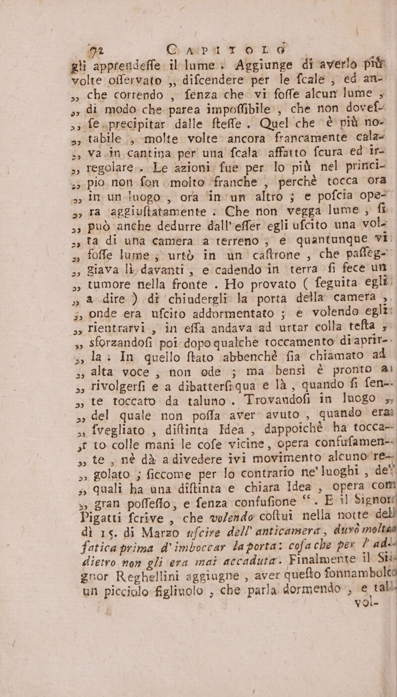 ma Girmiva 1 brio. | gli apprendeffe il lume + Aggiunge di averlo più volte offervato ,, difcendere per le fcale , ed an- ,» che correndo , fenza che vi foffe alcun lume , »» di modo che parea impoffibile:, che non dovef- ss fe sprecipitar dalle fteffe . Quel che è più no: », tabile , molte volte ancora francamente cala» +, Va.in cantina per una fcala affatto fcura ed ir- s; regolare.. Le azioni fue per lo più nel pririci- ;5 pio non fon. molto ‘franche , perchè tocca ora sy in un inogo , ora ‘in'un altro ; e pofcia ope- 5, ra aggiuftatamente : Che non vegga lume , fi ,3 può anche dedurre dall’effer egli ufcito una vol ss ta di una camera a terreno , e quantunque vI: s» foffe lume; urtò in un caftrone , che paffeg- 3, giava lì davanti, e cadendo in terra fi fece un ;, tumore nella fronte . Ho provato ( feguita egle: » adire ) di chiudergli la porta della’ camera ,, 5, onde era ufcito addormentato ; e volendo egli: sy rientrarvi , in effa andava ad urtar colla tefta ; »» Sforzandofi poi dopo qualche toccamento diaprit-. 5, la: In quello ftato ‘abbenchè fia chiamato a4 5, alta voce , non ode ; ma bensì è pronto ai ,, rivolgerfi e a dibatterfiqua e là, quando fi fen-. ,» te toccato da taluno. Trovandofi in luogo 5; > del quale non poffa aver: avuto , quando eraì ss fvegliato , diltinta Hdea , dappoichè ha tocca- ,t 0 colle mani le cofe vicine, opera confufamen- »» golato ; ficcome per lo contrario ne’ luoghi , de'' s quali ha una diftinta e chiara Idea , opera com », gran poffeflo; e fenza confufione ‘. E il Signori Pigatti fcrive , che volendo coltui nella notte dell dì 15. di Marzo nfcire dell anticamera, durò molta@ fatica prima d' imboccar laporta: cofache per l'ad dietvo non gli era mai accaduta. Finalmente il Suo gnor Reghellini aggiugne , aver quefto Lai un picciolo figlinolo , che parla dormendo , e tal ‘40 ] CE