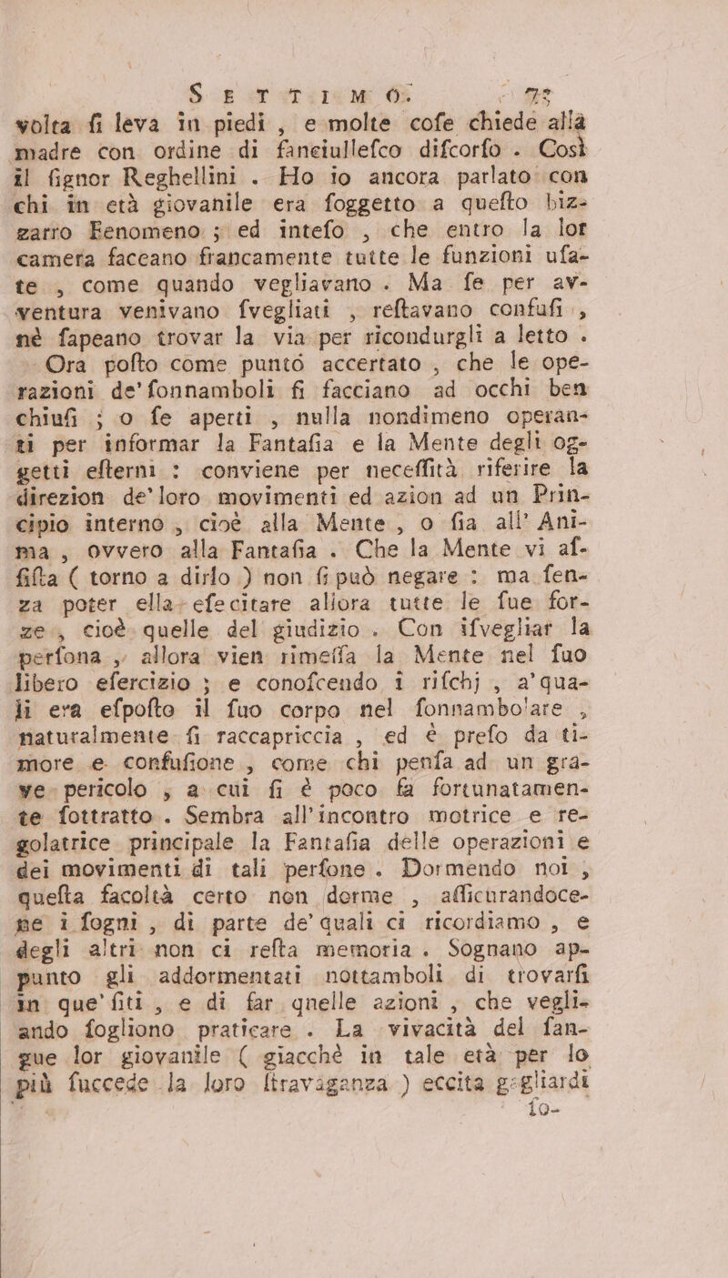 Se rerire me GE LO volta fi leva in piedi, e molte cofe chiede allà madre con ordine di faneiullefco difcorfo . Così il fignor Reghellini . Ho io ancora parlato con chi in età giovanile era foggetto a quefto hiz- zarro Fenomeno. ; ed intefo , che entro la lot camera faccano francamente tutte le funzioni ufa- te, come quando vegliavano . Ma. fe per av- ventura venivano fvegliati , reftavano confufi., nè fapeano trovar la. via per ricondurgli a letto . Ora pofto come punto accertato , che le ope- razioni de’ fonnamboli fi facciano ad occhi ben chiuf ; o fe aperti , nulla nondimeno opsran- ‘ti per informar la Fantafia e la Mente degli og- getti efterni : conviene per neceffità, riferire la direzion de’ loro. movimenti ed azion ad un Prin- cipio interno , cioé alla Mente, o fia all’ Ani- ma, Ovvero alla Fantafia . Che la Mente vi af- fita ( torno a dirlo ) non fs può negare : ma fen- za poter ella-efecitare allora tutte le fue for- ze, cioè. quelle del giudizio . Con ifvegliar la perfona , allora vien rimeffa la Mente nel fuo libero efercizio } e conofcendo i rifchj , a’qua- li era efpofto il fuo corpo nel fonnambo'are , naturalmente. {i raccapriccia , ed è prefo da ti- more e confufione., come chi penfa ad un gra- ye. pericolo ; a. cui fi è poco fa fortunatamen- te fottratto.. Sembra all'incontro motrice e re- golatrice. principale la Fantafia delle operazioni e dei movimenti di tali perfone. Dormendo noi, queta facoltà certo non derme , afficurandoce- me i fogni, di parte de’'quali ci ricordiamo , e degli altri non ci refta memoria. Sognano ap- | punto gli addormentati nottamboli. di trovarfi cin que’ fiti, e di far qnelle azioni, che vegli. ando fogliono praticare . La vivacità del fan- gue lor giovanile ( giacchè in tale età per lo più fuccede la loro liraviganza ) eccita gegliardi E {o-