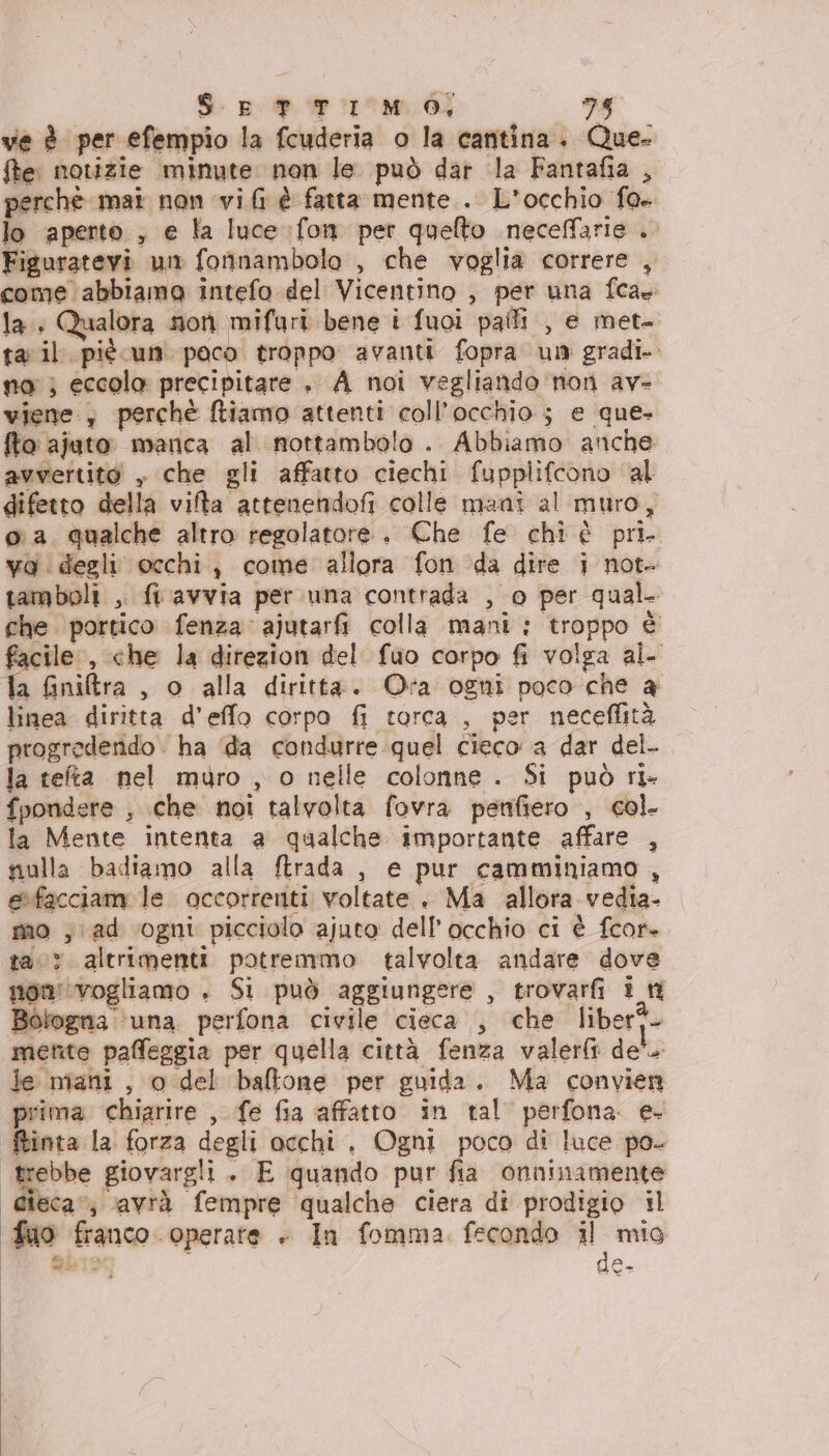 ve è per efempio la fcuderia o la cantina. Que- fe notizie minute non le. può dar la Fantafia , perchè mai non vi fi è fatta mente . L'occhio fo» lo aperto, e la luce fon per quelto neceffarie ib Figuratevi un fonnambolo , che voglia correre , come abbiamo intefo del Vicentino , per una fca la. Qualora Non mifuri bene t fuoi pali , e met ta: il più un paco troppo avanti fopra un gradi. no} eccola precipitare , A noi vegliando non av- viene; perché ftiamo attenti coll’occhio ; e que- fto ajuto manca al nottambolo . Abbiamo anche avvertito , che gli affatto ciechi fupplifcono al difetto della vifta attenendofi colle mani al muro, oa qualche altro regolatore + Che fe chi è pri. va degli occhi, come allora fon da dire i not- tamboli , flavvia per una contrada , 0 per qual che portico fenza: ajutarfi colla mani : troppo è facile, che la direzion del fuo corpo fi volga al- linea diritta d’effo corpo fi torca a ar neceflità progredendo . ha ‘da condurre quel cieco a dar del. la tefta nel muro , o nelle colonne. Si può ri- fpondere 3 che noi talvolta. fovra petnifiero , col la Mente intenta a qualche importante affare , nulla badiamo alla ftrada , e pur camminiamo, efacciam le occorrenti voltate . Ma allora vedia- mo ; ad ogni picciolo ajuto dell'occhio ci è fcor- ta? altrimenti potremmo talvolta andare dove non''vogliamo . Si può aggiungere , trovarfi i n Bologna ‘una. perfona civile cieca , che liber? mente paffeggia per quella città fenza valerft dele prima chiarire , fe fia affatto in tal perfona. e- finta la forza degli occhi , Ogni poco di luce po. trebbe giovargli . E quando pur fia onninamente Gieca”; avrà fempre qualche ciera di prodigio il fuo franco operate + In fomma fecondo il mio i al de-