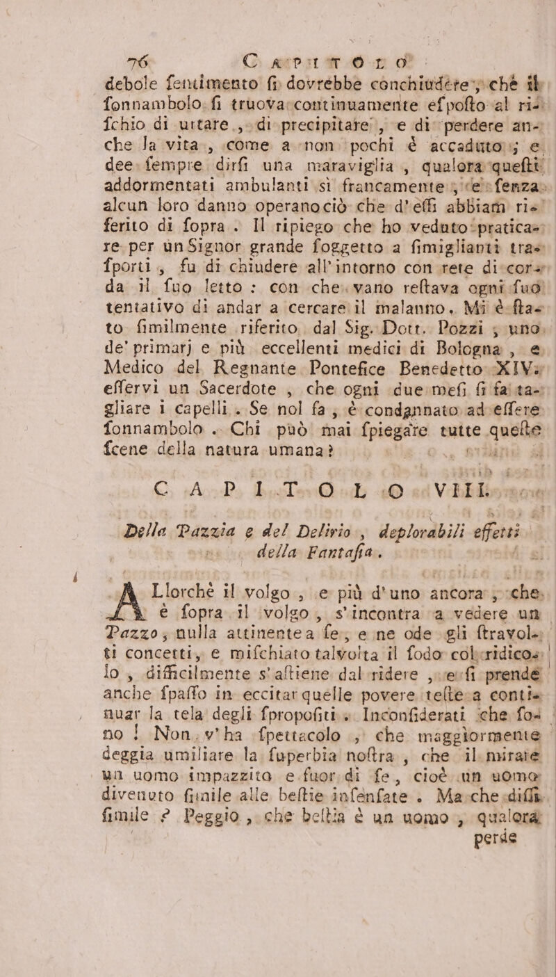 debole fennimento {i dovrebbe conchiudére chè ib fonnambolo: fi truovarcontinuamente efpofto al rie. fchio di uttare.,di' precipitare, e di ‘perdere an- che Ja vita», «come a-non pochi è accaduto; e dee» fempre, dirfi una maraviglia , qualora quefti: addormentati ambulanti sì francamente. ;icele fenza» alcun loro danno operanociòè che d'effi abbiam rie’ ferito di fopra . Il ripiego che ho veduto‘pratica» re per ùnSignor grande foggetto a fimiglianti trae fporti., fu di chiudere all’intorno con rete diccora dardi. (uo letto : con che. vano reltava ogni Tuo tentativo di andar a cercare il malanno. Mi è-fta to fimilmente riferito. dal Sig. Dott. Pozzi ; uno. de' primarj e più eccellenti medici di Bologna, e Medico .del Regnante. Pontefice Benedetto XIVa effervi un Sacerdote , che ogni due:mefi Gi faita= gliare i capelli . Se nol fa; è condannato adceffere fonnambolo .. Chi può mai (piegate tutte quelte fcene della natura umana? vi a O ico boston (VIIL Della Pazzia e del Delirio) deplovabili offerti | della got a, “fg torti il Polso sue più d'uno: ancora’; he é fopra il volgo, s'incontra va vedere un. Pazzo; nulla attinentea le ; ene ode gli ftravola: gt! concetti, e mifchiato talvolta il fodor cokeridicos: lo, difficilmente s'aftiene dal-ridere , ue fi prende anche fpaffo in eccitar quelle povere teltera conti. muar la tela degli fpropofiti è Inconfiderati ‘che fo4 | no ! Non;wv*ha :fpettacolo .; che m aggiormente | deggia umiliare la fuperbia no&amp;ra , che il mirate ul uomo ropagitta e fuor. di fe, cioè un uoma divenuto fimile alle beltie infenfate + Masche diff. fimale ? Peggio, che bellia è un uomo qualora. perde |