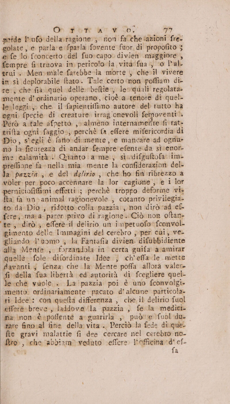 Or # ft ‘e # db, dali getde Irufò della. ragione, non fa'chesazioni fre- golate, e parlare fparla fovente fuor, di propofito 3 &amp; fe lo. fconcerto del fuo: capo. divien .maggiore , fempre fistraova in. pericolo la vitarfua., ‘0 l'al. trui.. Menomale farebbe-la morte , chel vivere in sì deplorabile ftato. Tale certo ‘non poffiam dil re, che fà quel delle. beltte, leoquali regolata smente d’ordinario operano, cioè a.tenote di quel le. leggi:, che il fapientiMimo autore del tutto ha ogni. fpecie di creature irrag onevoli feimoventi Però a tale afpetto ,. almeno internamente fi rat- trita ogni faggio», perchè fa effere mifericordia di Dio, s'egli è fatio di.mente, e mancare ad ognu- no la ficurezza di andar fempre efente.da si renor- ine calamità . Quanto arme, sicdifguftofa im- preflione fa - nella mia mente la confiderazion del. da pazzia ;, e del dz/irio, che ho fin':ribrezzo a woler: per. poco accennare la lor cagione , e i lor perniciofifimi effetti; perchè troppo deforme vi fta fa uno animal ragionevole , cotanto privilegta- to da Dio , ridotto colla: pazzia., non dirò rad ef- fere; mara. parer privo di ragione. Ciò non oltan- ‘te, dirò; efferè-il delirio un impetuofo fconvol- gimento delle Immagini del cerebro ; per cui, ve- gliando «l’aomo ; da Fantafia divien. difubbidiente alla Mente; forzandola in certa guifa avamirar quelle: fole. difordinate Idee ; ch’'effla le. mette Aavanti ; fenza. che la Mente poffa allora valer fi della fua libertà ed autorità di fcegliere quel. leche vuole. La pazzia poi è uno fconvolgt- mento. ordinariamente: pacato d’ alcune particola- fi Idee : con quelta differenza , che. il delirio fuol efferé breve.) laddove la pazzia , fe la medici fia non è rpoffenté ar guarirla &gt; può'te fuol-du- rare finosal fine della vita... Perciò la fede di que. fte gravi malattie fi dee cercare nel cerebro no- Mtro:, che ‘abbiam’ veduto ceffere. l'officina d’ ef- Co fa