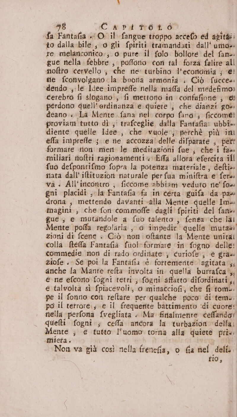 #6. Casa nOn | fa Fantafia O il fangue troppo accefo ed agitàe: to dalla bile, o gli fpiriti tramandati dall‘ utno=: fe melanconico., 0 pure il folo. bollore del fans: gue nella febbre , poffotio con tal forza falire all noftto cervello , che né turbitio l'economia ; €! tie fcotivolgatio: la bootia atmonta . Ciò fuccea: ‘derido ; le ldee-impreffe nella niaffa del medefimo» cerebro fi slogano.; fi mettono in confafione ; ves perdono duell’erdinatiza e. quiete , che dianzi gos: deano.. La Mente fana nel corfpo fand'; ficcome? proviam tutto dì ;' trafceglie. dalla Fantafia: abbi. diente quelle Idee, che vuole‘; perchè più ini ella iniprefle j e ine accozza! delle difpatate , pert formate tion ‘nien le meditazioni fue, che i fas tniliari ttoftri ragionamenti EfTa allora efercita ill fuo defpontifmo fopra la potettza materiale , defi»: tata dall’ iltituzion naturale perfaua minitra e fer: va » All'incontro , ficcome abbiam veduto rie' fo»: gni placidi , la Faritafia fa ‘in certa guifa da pas drona , metterido davanti alla Merite quelle Im: tnagini., che fon commoffe dagli fpiriti del fan gue, e mutaridole a fub talento , fensa che lai Mente poffa regolaria, 0 impedir quelle imutasi zioni di fcene . Ciò non oftante la Mente utitai colla (tela Fantafia fuolrformare ‘in fogno delle: commedie non di rado ordinate ; curiofe ; è gra» ziofe . Se poi la Fantafia «è fottemerite agitata‘; anche la Mante refta involta in. quella burrafca ,, e ne efcoro fogni tetti, fogni affatto difordinati,, e talvolta si fpiacevoli, 0 mimacciofi, che fl tomi. pe il fonno cori reltate per qualche poco» di'tem.. po il tetrore\; e il frequente battimiento ‘di cuore: nella perfona fvegliata . Ma finalmente celfaridor quefti fogni ; ceffa ancora la turbazion della; Mente ; € tutto l’uomo torna alla Quiete prix: inieta. : i Non va già così nella freneia, o fia nel deli. tio,