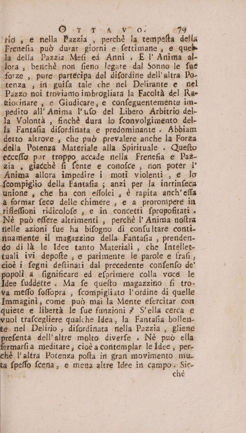 i Gitto po: :99 zio ; e nella Pazzia , perchè ia tempefta della Frenefia può durar giorni e fettimane , e que cla della Pazzia Meft ed Anni. E l' Anima al- fora; beriché noti fieno legate dal Sonno le fué forze , pure partecipa del difordirie dell’altra Po- ‘tenza ; ini guifa tale che nel Delirante e nel Pazzo noi troviamo imbrogliata la Facoltà del Rae Ziociriare $ e Giudicare; e confeguentemente im- ‘pedito all’ Anima l'ufo del Libero Arbitrio del. la Volontà , finchè dura lo fconvolgimento del. la Fantafia difordiriata e predominante . Abbiam detto altrove ; che può prevalere anche la Forza .della Potenza Materiale alla Spirituale . Quefto ‘etceffo pur troppo accade nella Frenefia e Paz- zia , giacchè fi fente e cofofce, ton poter l' Anima allota impedire i moti violenti, e lo fcompigiio della Fantafia ; anzi per la inrtinfeca unione s che fa con effolei , è rapita arich'effa ‘a fotmar feco delle chimere , e a proromipere in tifleffioni ridicolofe , e in coricetti fpropofitati . Né può eflere altrimenti., perché l’ Anima noftra fielle azioni fue ha bifogno di confultare conti- finamente il magazzino della Fantafia , prenden- do di là le Idee tanto Matetiali , che Intellet- tuali ivi depofte ; e parimente le parole e ffafi, cioè i fegni deftinati dal precedente cotifenfo de' popoli a fignificare ed efpfimere colla voce le Idee fuddette . Ma fe quelto magazzitio fi tro- va meflo foffopia ; fconipigliato l’otdine di quelle Immagini; come può mai la Mente efetcitar. con quiete e libertà le fue furizioni 2 S'ella cerca e vuol trafcegliere qualche Idea; la Fantafia bollen- te nel Delirio ; difordiniata iniella Pazzia , gliene rrefenta dell’altre molto divertfe . Nè può ella rmatfia mieditare, cioè a coritemplar le Îdee ; per- thé l'altra Potenza pofta iri gran movimento mu. fpeffo fceria, e mena altre Idee in spago ato «TAI che