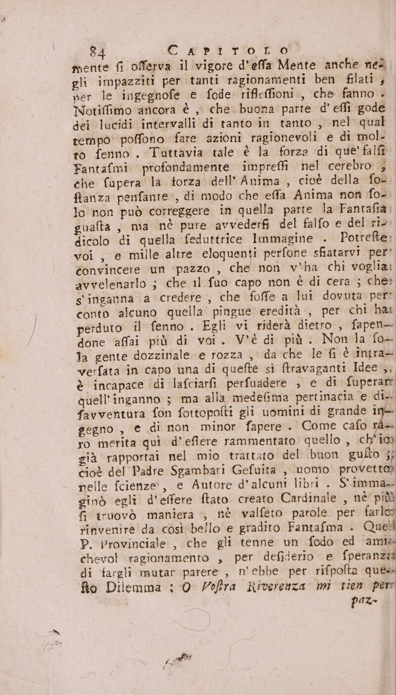 mente fi offerva il'vigore d'effa Mente anche nei gli impazziti per tanti ragionamenti ben filati } mer le ingegnofe e fode rifleffioni., che fanno . Notiffimo ‘aricora è , che buona parte d’ effi gode dei lucidi intervalli di tanto in tanto , nel qual tempo poffono fare azioni ragionevoli e di mol. to fenno. Tuttavia tale è la forza di que’ falfi Fantafmi profondamente impreffi nel cerebro ; che fupera la torza dell'Anima , cioè della fo-. ftanza penfante», di modo che effa Anima non fo. lo non può correggere in quella parte la Fantafia; gualta, ma nè pure avvederfi del falfo e del ri. dicolo di quella feduttrice Immagine . Potrefte; voi , ‘e mille altre eloquenti perfone sfiatarvi. per' éonvincere ‘un ‘pazzo , che non v*ha chi voglia: avvelenarlo ; che il fuo capo non è di cera ; che» s'inganna a credete, che foffe a lut dovuta per: conto alcuno quella pingue eredità , per chi har perduto il fenno . Egli vi riderà dietro, fapent- done affai più di voi. V'è di più. Non la fo- la gente dozziriale e rozza , da che le fi è intra verfata in capo una di quelté sì ftravaganti Idee ,, è incapace di lafciarfi perfuadere ; e di fuperarr quell’inganno 3 ma alla medefima pertinacia e di, favventura fon fottopofti gli uomini di grande 19&gt; gegno , e di non minor fapere . Come cafo rà ro merita quì d’ eflere rammentato quello , ch'io già rapportai nel mio trattato del buon guito i; cioè del Padre Sgambari Gefuita , nomo provetto) nelle fcienze!, e Autore d’alcuni libri . S'imma ginò egli d'effere ftato creato Cardinale , nè' piùù 6 truovò maniera ., nè valfeto parole per. farlcd rinvenire da così ‘bello e gradito Fantafma . Quell P. Provinciale , che gli tenne un fodo ed ‘ami chevol ragionamento , per defiderio e fperanzea di fargli mutar parere , n'ebbe per rifpolta ques fto Dilemma : ‘0 offra Riverenza mì vien per paz- Pa al