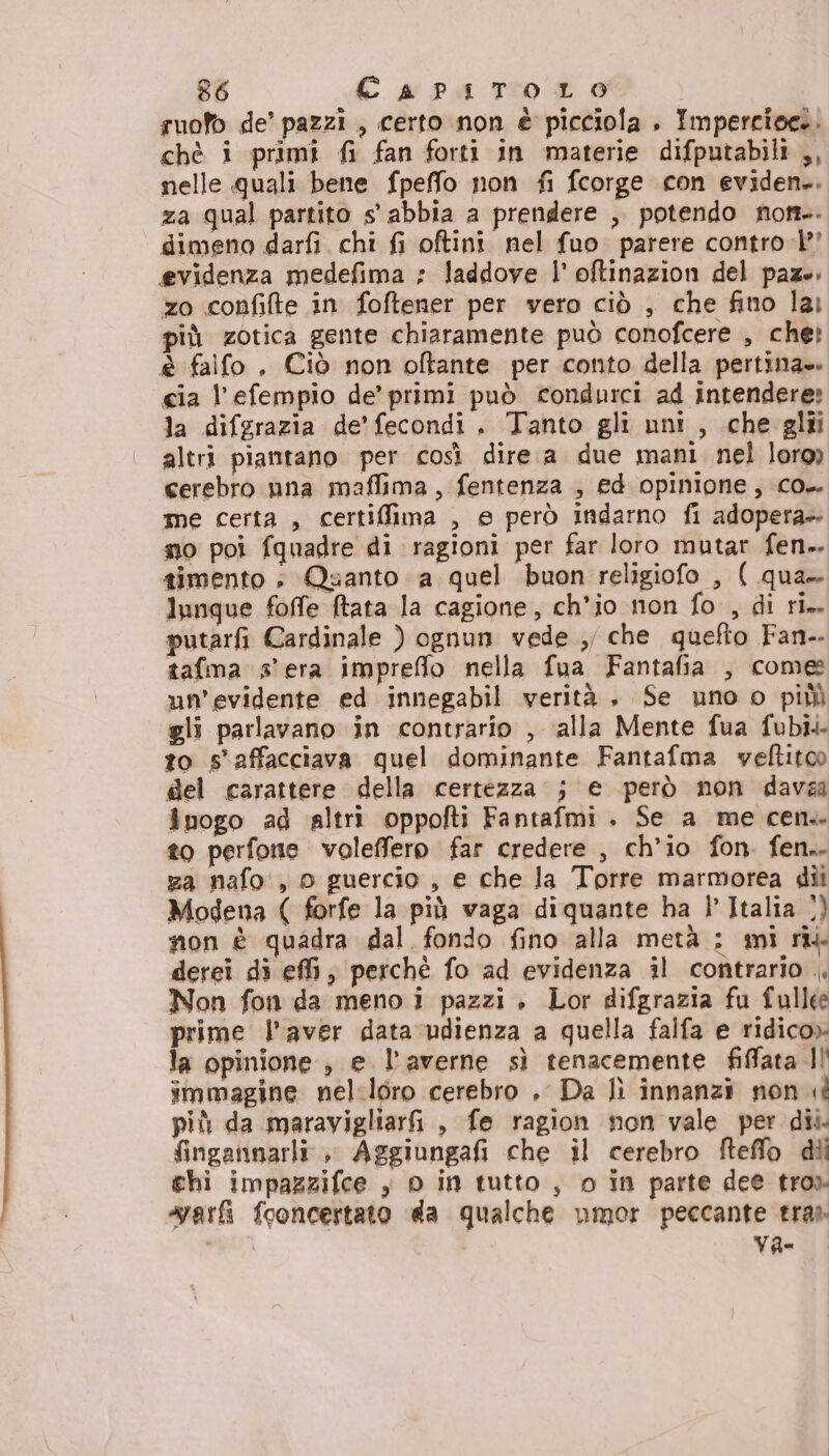 suofb de’ pazzi , certo non è picciola . Impercioee. chè i primî fi fan forti in materie difputabili ,, nelle quali bene fpeffo non fi fcorge con eviden.. za qual partito s' abbia a prendere , potendo not. dimeno darfi chi fi oftini nel fuo parere control’ evidenza medefima : laddove l' oftinazion del paze. zo confifte in foftener per vero ciò , che fino lai più zotica gente chiaramente può conofcere , che? è falfo , Ciò non oftante per conto della pertina». cia l’efempio de’ primi può condurci ad intendere: la difgrazia de'fecondi . Tanto gli uni , che glii altri piantano per così dire. a due mani nel loro) cerebro una maffima, fentenza , ed opinione, co. me certa , certiffima , e però indarno fi adopera». no poi fquadre di ragioni per far loro mutar fen». timento : Quanto a quel buon religiofo , ( qua lunque foffe (tata la cagione, ch'io non fo , di ri. putarfi Cardinale ) ognun vede ,, che quefto Fan-. tafma s'era impreflo nella fua Fantafia , come un'evidente ed innegabil verità. Se uno o piùì gli parlavano in contrario , ‘alla Mente fua fubi. to s' affacciava quel dominante Fantafma vyeftitoo del carattere della certezza j e però non dava inogo ad altri oppofti Fantafmi . Se a me cen. to perfonie voleffero far credere , ch'io fon. fen.. za nafo', o guercio , e che la Torre marmorea dii Modena ( forfe la più vaga diquante ba l’ Italia 1) non è quadra dal fondo fino alla metà ; mi rîk derei di ef, perchè fo ad evidenza il contrario ., Non fon da meno i pazzi » Lor difgrazia fu fullee prime l'aver data udienza a quella falfa e ridico» la opinione , e l’averne sì tenacemente fiffata Il immagine nel.loro cerebro .. Da lì innanzi non più da maravigliarfi, fe ragion non vale per dii. fingannarli:, Aggiungafi che il cerebro fteffo dii ghi impazzifce , 0 in tutto, o in parte dee tro». vari fooncertato da qualche umor peccante tras va-