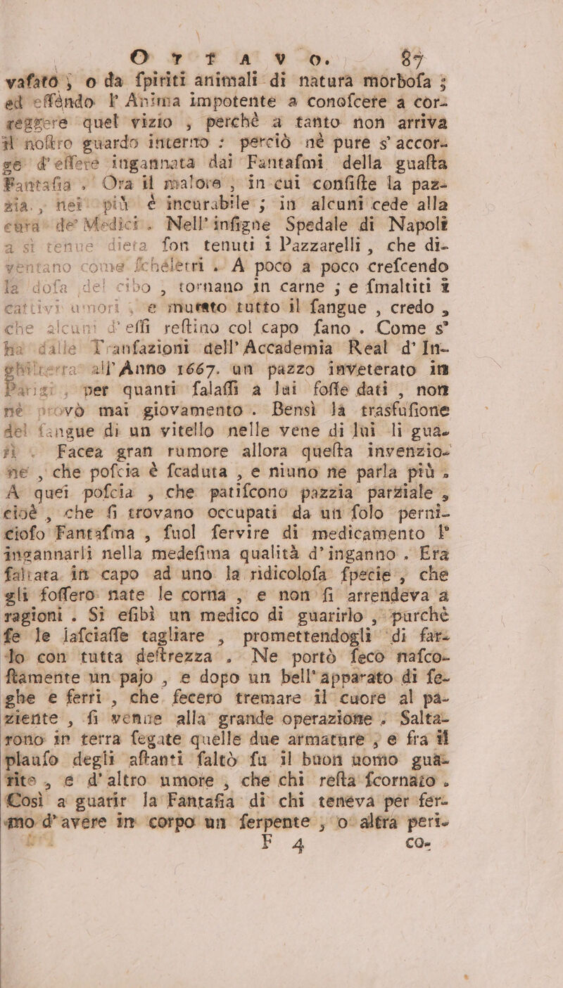 vafato } } o da fpiriti aniniali di natura morbofa : ed efàndo | Anima impotente a conofcere a cor: regrere quel vizio , perchè a tanto no arriva H noftro guardo incerto perciò nè pure s accore ge d ellere itigannata dal’ Fantafmi della guafta Fantasia , Ora il malore } in'cui confifte la paz> zia. neilopiù è incurabile ; in alcuni cede alla euta* de a . Nell'infighe Spedale di Napoli a st tehue dieta fon tenuti 1 Pazzarelli ,, che di- ventano come fchéletrà .' A pocè a poco crefcendo a. dofa del cibo , tornano in carne ; e fmaltiti 2 cattivi umori < ‘e mutato tutto il fangue , credo , che alcuni d'effi reftino col capo fano . Come s° ha dalle Tranfazioni dell’ Accademia Real d' In- Nilterra all’Anno 1667. um pazzo inveterato it Bisi , ‘per quanti falaffi a lui foffe dati , non né provò mai giovamento . Bensì Ja trasfufione del fangue di un vitello nelle vene di lui li gua. îì | Facea gran rumore allora quelta invenzio. ne , che pofcia è fcaduta , e niuno ne parla più . A quei pofcia , che patifcono pazzia parziale , cioé , che fi trovano occupati da uni folo perni- ciofo Fantafma , fuol fervire di medicamento | ingannarli nella medefima qualità d’inganno . Era faltata. in capo ad uno la ridicolofa fpecie , che gli foffero: nate le corna , e non fi attendeva. ' ragioni . Si efibi un medico di guarirlo , purchè fe le lafciaffe tagliare , promettendogli ‘di fata “lo con tutta deftrezza . Ne portò fecò nafco- ftamente un pajo , e dopo un bell'apparato di fe ghe e ferri, che. fecero tremare il cuore al pa- ziente , fi venne alla grande operazione . Salta- rono in terra fegate quelle due armature ; e fra il plaufo degli aftanti faltò fu il buon nomo gua: tito, e d'altro umore , che chi refta fcornato . Così a guarir la Fantafià. di chi teneva per fer- ir - tea in corpo un ferpente , ‘o altra peri. Di 4 CO=