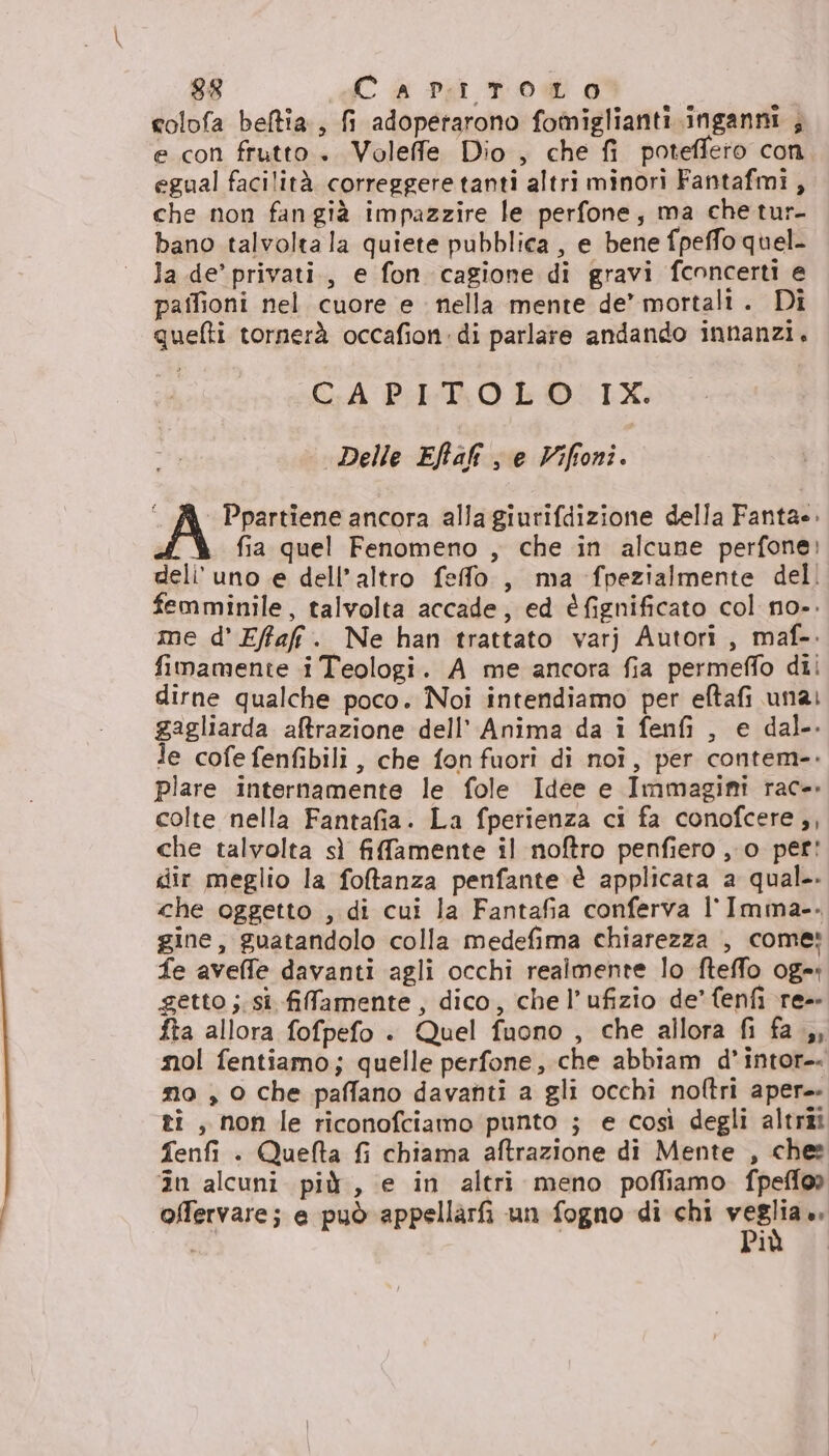colofa beftia., fi adopetarono fomiglianti inganni , e con frutto. Voleffe Dio, che fi poteffero con egual facilità correggere tanti altri minori Fantafmi, che non fan già impazzire le perfone, ma chetur- bano talvolta la quiete pubblica , e bene fpeffo quel- la.de’ privati., e fon cagione di gravi fconcerti e paflioni nel cuore e nella mente de’ mortali. Di quefti tornerà occafion:di parlare andando innanzi. CAPITOLO IX. Delle Eftali s e Viffoni. “ JA Ppartiene ancora alla giurifdizione della Fantae. fia quel Fenomeno , che in alcune perfone: deli' uno e dell’altro feffo , ma fpezialmente del! femminile, talvolta accade, ed éfignificato col no-. me d' Effafi. Ne han trattato varj Autori, maf-. fimamente i Teologi. A me ancora fia permeffo dii dirne qualche poco. Noi intendiamo per eftafi una: gagliarda aftrazione dell’ Anima da i fenfi , e dal. Je cofe fenfibili, che fon fuori di noî, per contem-. plare internamente le fole Idee e Immagini rac-. colte nella Fantafia. La fperienza ci fa conofcere,, che talvolta sì fifamente il noftro penfiero , o per! dir meglio la foftanza penfante è applicata a qual. che oggetto , di cui la Fantafia conferva l'Imma-. gine, guatandolo colla medefima chiarezza , come: fe aveffe davanti agli occhi realmente lo fteffo og=: getto ;. si. filfamente, dico, che l’ufizio de’ fenfi re-- fta allora fofpefo +. Quel fuono , che allora fi fa ,, nol fentiamo; quelle perfone, che abbiam d’intor-- mo , 0 che paffano davanti a gli occhi noftri aper. ti, non le riconofciamo punto ; e così degli altriî Tenfi . Quefta fi chiama aftrazione di Mente , ches în alcuni più, e in altri meno pofliamo fpeffo» offervare; e può appellarfi un fogno di chi ves i