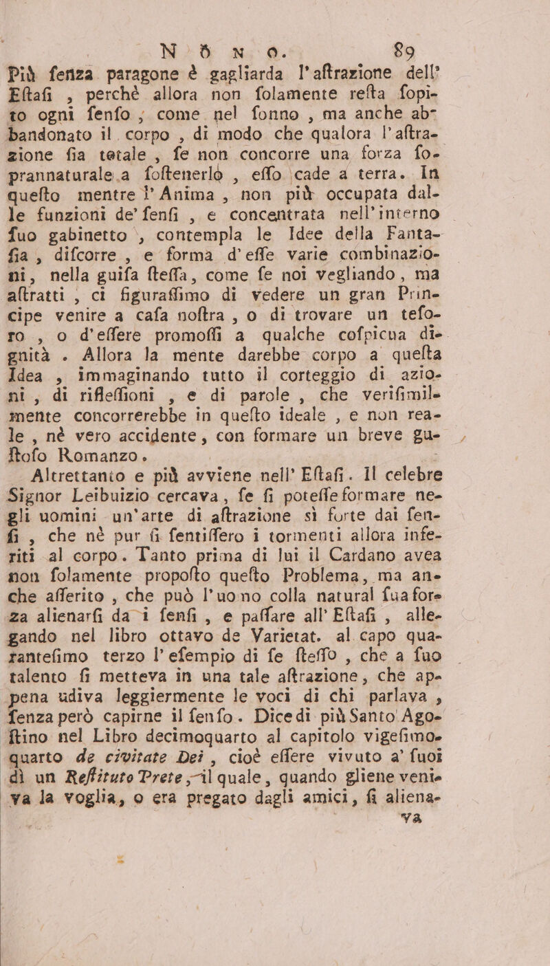 Più fenza paragone è gagliarda l’aftrazione dell’ EltafG , perchè allora non folamente refta fopi- to ogni fenfo; come nel fonno , ma anche ab bandonato il. corpo , di modo che qualora |’ aftra- zione fia tetale, fe non concorre una forza fo- prannaturale.a foftenerlò , effo \cade a terra. In quefto mentre l° Anima , non più occupata dal. le funzioni de’ fenfi , e concentrata nell’interno fuo gabinetto &gt;, contempla le Idee della Fanta fia, difcorre, e forma d’effe varie combinazio- ni, nella guifa ftefa, come fe noi vegliando, ma altratti , ci figurafimo di vedere un gran Prin. cipe venire a cafa noftra , o di trovare un tefo- ro, o d'effere promofli a qualche cofpicna di- gnità . Allora la mente darebbe corpo a quelta Idea , immaginando tutto il corteggio di azio- ni, di riflefioni , e di parole, che verifimile mente concorrerebbe in quelto ideale , e non rea- le , nè vero accidente, con formare un breve gu- Itofo Romanzo. Altrettanio e più avviene nell’ Etafi. Il celebre Signor Leibuizio cercava, fe fi potefe formare ne- gli uomini un'arte di aftrazione sì forte dai fen- fi, che nè pur fi fentiffero i tormenti allora infe- riti al corpo. Tanto prima di lui il Cardano avea non folamente propofto quefto Problema, ma an» che afferito , che può l’uomo colla natural fua fore za alienarfi da i fenfi, e paffare all'ERafi, alle. gando nel libro ottavo de Varietat. al capo qua- tantefimo terzo l’ efempio di fe fteffo , che a fuo talento fi metteva in una tale altrazione, che ape pena udiva leggiermente le voci di chi parlava , fenza però capirne il fenfo. Dicedi più Santo'Ago- ftino nel Libro decimoquarto al capitolo vigefimo» quarto de civitate Dei , cioè effere vivuto a’ fuoi dì un Reffituto Prete il quale, quando gliene veni. va la voglia, o era pregato dagli amici, fi aliena» | va