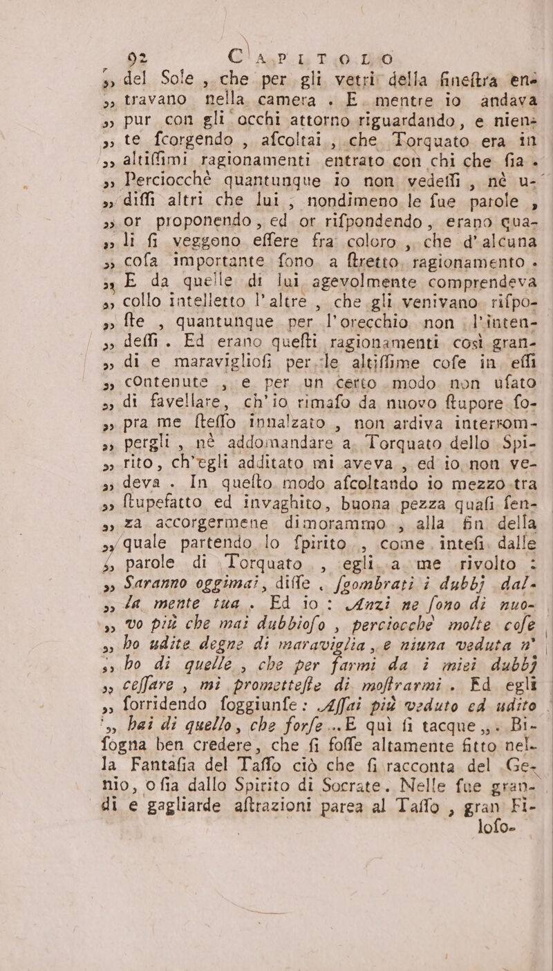 9» del Sole ,. che per gli vetri della fineftra ene so travano nella. camera . E. mentre io andava »» pur con gli occhi attorno riguardando, e nien> si 00 fcorgendo , afcoltai., .che Torquato era ill 3, altifimi ragionamenti entrato con chi che fia a » diffi altri che lui, nondimeno le fue parole 4 33 Or proponendo, ed. or rifpondendo , erano qua- s> li fi veggono effere fra coloro ,. che d’alcuna ss cofa importante. fono. a ftretto. ragionamento . E da quelle di lui agevolmente comprendeva », collo intelletto l'altre, che.gli venivano. rifpo- so fte , quantunque. per l'orecchio non l'inten- »» delli . Ed erano quefti ragionamenti. così gran- >» di e maravigliofi per.:ile altiffime cofe in, effi s, contenute , e per un certo modo non ufato 3 di favellare, ch'io rimafo da nuovo ftupore fo- » pra me Rello innalzato , non ardiva interrom- »» pergli, nè addomandare a. Torquato dello .Spi- ss rito, ch'egli additato mi aveva., ed io .non ve- si ii pe pe quefto. modo afcoltando io mezzo.tra 3» ftupefatto ed invaghito, buona pezza quali fen- sy za. accorgermene dimorammo.; alla fin della ‘quale partendo lo fpirito., come, intefi. dalle 102 di Torquato , ‘egli. a. me rivolto : »o Saranno oggimai, diffe . fgombrati i dubbj dal- so da, mente tua . Ed io: Anzi ne fono di nuo- o DB sì bo udite degne di maraviglia e niuna veduta n° s,.bo di quelle , che per tomi, da î miei dubbj so ceffare , mi prometteffe di moftrarmi . Fd egli ‘;, hai di quello, che forfe...E quì fi tacque ,;. Bi- fogna ben credere, che fi fofe altamente fitto nel. la Fantafia del Taffo ciò che fi racconta del .Ge- di e BPEVAnGAE aftrazioni parea al Taffo , gran Fi- lofo-