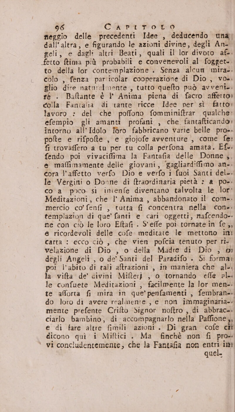 seggio delle precedenti Idee , deducendo una, dall'altra, e figurando le azioni divine, degli An- geli, e dagl: altri Beati, quali il lor divoto afe. | fetto tima più probabili e convenevoli al fogget.. to della lor contemplazione . Senza alcun mira-. colo , fenza particolar cooperazione di Dio , vos. glio dire naturalmente, tutto quefto può avveni.. ré . Baltante è | Anima piena di facro affetto) colla Fantaiia di rante ricce Idee per sì fatto: lavoro : del che poffono fomminiftrar qualche: efempio gli amanti profani , che fantafticando; intorno all’Idolo Toro fabbricano varie belle pro». pote e rifpolte , e giojofe avventure , come fe» fi trovaffero a tu per tu colla perfona amata. Ef.. fendo poi vivaciffima la Fantafia delle Donne ,, e maffimamente delle giovani, ‘gagliardifimo an-. cora l'affetto verfo Dio e verfo i fuoi Santi del. le Vergini o Donne di ftraordinaria pietà : a po-. co a poco si inienfe diventano talvolta le lor: Meditazioni, che l Anima , abbandonato il com-. mercio co’ fenfi , tutta fi concentra nella con-. templazion di que' fanti e cari oggetti, nafcendo-. ne con ciò le loro Eftafi . S'effe poi tornate in fe,, e ricordevoli delle cofe. meditate le mettono ini carta : ecco ciò , che vien pofcia tenuto per ri. velazione di Dio , o della Madre di Dio , degli Angeli , o de’ Santi del Paradifo . Sì formar poi l'abito di tali atrazioni., in maniera che al; la vifta de’ divini Milter} , o tornando effe al le confuete Meditazioni , facilmente la lor men.-. te afforta fi mira in que’penfamenti , fembran-. do loro di avere realmente , e non immaginaria.» mente prefente Crilto Signor noftro , di abbrac=. ciarlo bambino, di accompagnarlo nella Paffione,, e di fare altre fimili azioni. Di gran cofe cît dicono quì i Miftici . Ma finchè non fi pro- vi concludentemente, che la Fantafia non fsi ii quela