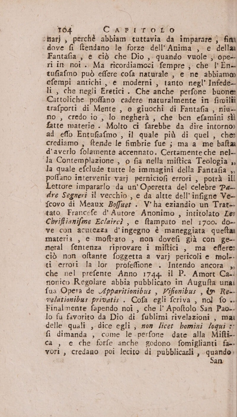 164 Cteiterto?lo |. ‘inarj , perchè abbiam tuttavia da imparare } fim dove fi ftendano le forze dell'Anima , e della Fantafia., e ciò che Dio , quando vuole } ope- ri in noi .. Ma ricordiamoci fempre ; che | En. tufiafmo può effere cofa naturale, e ne abbiam@ efempi antichi, e moderni, tanto negl’Infede— li, che negli Eretici. Che anche perfone buone Cattoliche. poffano cadere ‘naturalmente in fimilîîi trafporti di Mente , e giuochi di Fantafia , niu-- no , credo io , lo negherà , che ben efamini sì fatte materie . Molto ci farebbe da dire intorno» ad eflo Entufiafmo , il quale più di quel, che: crediamo , ftende le fimbrie fue ; ma a me bafta d’averlo folamente accennato. Certamente che nel-- la Contemplazione., o fia nella miftica Teologia ,, la quale efclude tutte le immagini della Fantafia ,, poffano intervenir varj perniciofi ‘errori , potrà ill Lettore impararlo -da un’ Operetta del celebre Pa-- dre Segneri il vecchio, e da altte dell’infigne Ve- « fcovo di Meaux Boffuet . V'ha eziandio un Trat-- tato Francefe d’ Autore Anonimo , intitolato Ze? Chriftianifme Eclaircì , e ftampato nel 1700. do-- ve con acutezza d’ingegno è maneggiata queftar materia , e moftrato , non dovefi già con ge meral fentenza riprovare i miftici , ma effere: ciò non oftante foggetta a varj pericoli e mol.. ti errori la lor profeffione . Intendo ancora ,; che nel prefente Anno 1744. il P.. Amort Ca.! monico Regolare abbia pubblicato in Augufta unal fua Opera de Apparitionibus , Vifionibus , lo Re-- melationibus privatis . Cofa egli fcriva , nol fo .. Finalmente fapendo noî , che I’ Apoftolo San Pao-. lo fu favorito da Dio dî. fublimi rivelazioni , mai delle quali , dice egli, won licet homini loqui © fi dimanda , come le perfone date alla Mifti-- ca , e che forfe anche godono fomiglianti fa= vori , credano poi lecito di pubblicazli, TE ; an