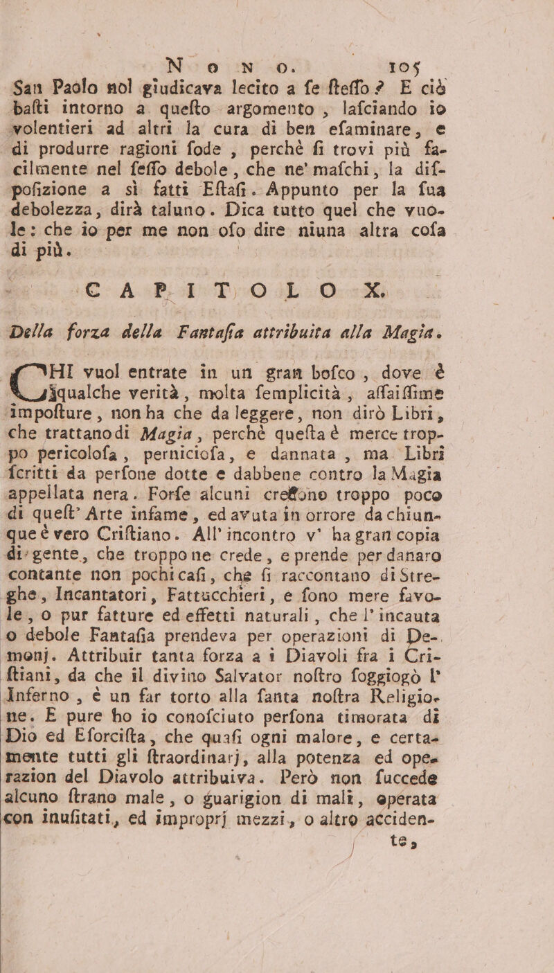 San Paolo nol giudicava lecito a fe fteffo ? E ciò balti intorno a. quefto argomento , lafciando io wolentieri ad altri la cura di ben efaminare, e di produrre ragioni fode , perchè fi trovi più fa- cilmente nel feffo debole , che ne' mafchi, la dif- pofizione a sì fatti Elah. Appunto per la fua debolezza, dirà taluno. Dica tutto quel che vuo- le: che io per me non ofo dire niuna altra cofa di più. \©-AcB1T) 0 JL.0-eMi Della forza della Fastafia attribuita alla Mogia.. HI vuol entrate in un gran bofco, dove è iqualche verità, molta femplicità,, afaiffime ‘impofture, non ha che da leggere, non dirò Libri, che trattanodi Magia, perchè quelta è merce trop- po pericolofa , perniciofa, e dannata, ma Librî fcritti da perfone dotte e dabbene contro la Magia «appellata nera. Forfe alcuni creffone troppo poco di quelt’ Arte infame, edavuta in orrore da chiun- que è vero Criftiano. All'incontro v' ha gran copia di‘gente, che troppo ne crede, e prende per danaro contante non pochicafi, che 6 raccontano di Stre- «ghe, Incantatori, Fattucchieri, e fono mere favo- le, o pur fatture ed effetti nGtirali;. che l’ incauta To) debole Fantafia prendeva per operazioni di po monj. Attribuir tanta forza a i Diavoli fra i Cri- ftiani, da che il divino Salvator noltro foggiogò l Inferno , è un far torto alla fanta noftra Religio» ne. E pure ho io conofciuto perfona timorata di Dio ed Eforcifta, che quafi ogni malore, e certa= mente tutti gli Rraosdiniar); alla potenza ed opta razion del Diavolo attribuiva. Però non fuccede alcuno ftrano male, o guarigion di mali, @perata con inufitati, ed improprj mezzi, o altro acciden- 7° tg