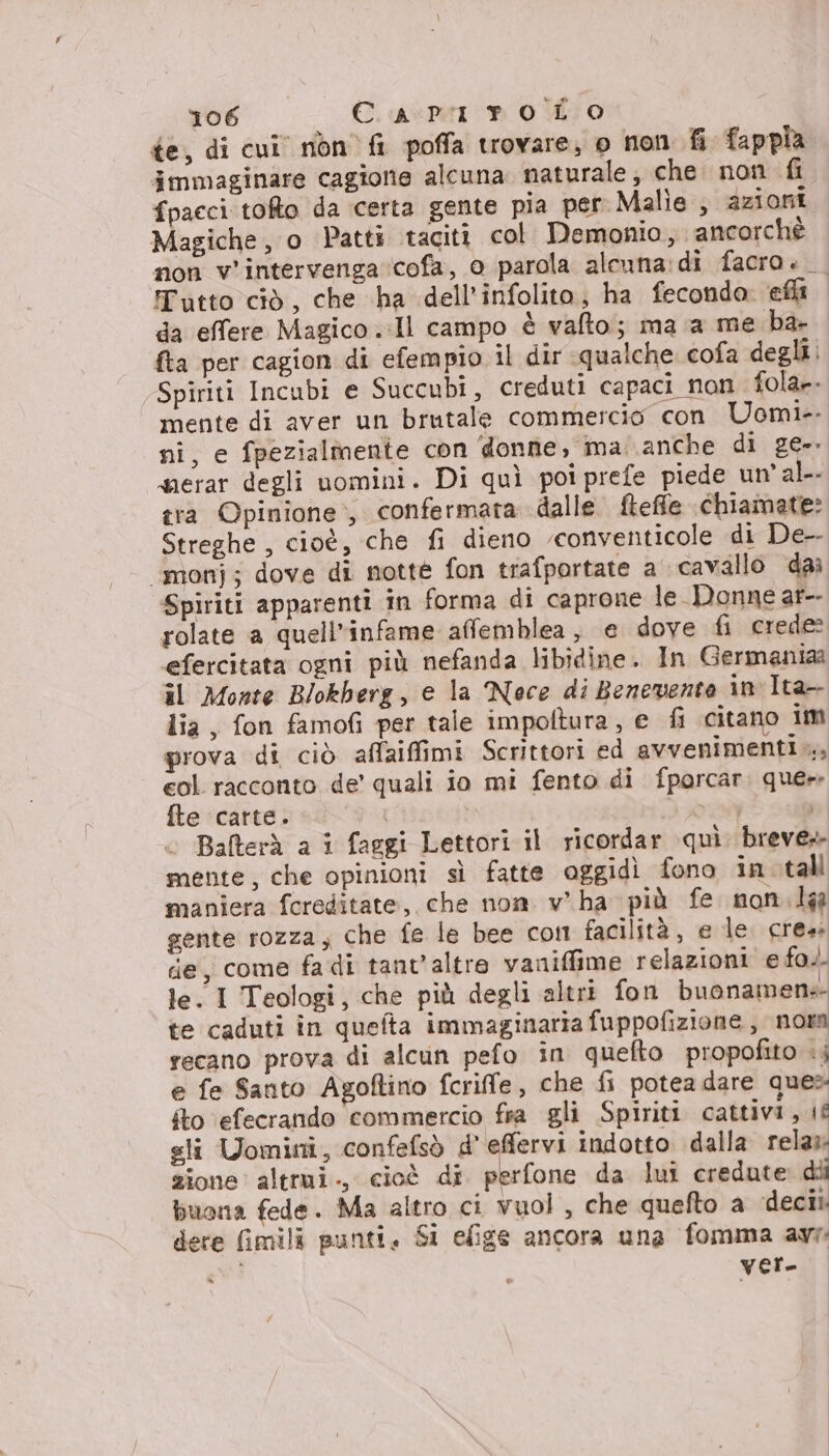 te, di cui non fi poffa trovare; o non fi fappia immaginare cagione alcuna naturale, che non fi fpacci toto da certa gente pia per Malie , azioni Magiche, o Patti taciti col Demonio, ancorchè non v'intervenga ‘cofa, 0 parola alcuna:di facro. Tutto ciò, che ha dell’infolito, ha fecondo. ‘ella da effere Magico ..Il campo è vafto; ma a me ba- {ta per cagion di efempio il dir qualche cofa degli. Spiriti Incubi e Succubi, creduti capaci non fola». mente di aver un brutale commercio con Uomi-- ni, e fpezialmentie con donne, ma. anche di ge-. serar degli uomini. Di quì poi prefe piede un’ al. tra Opinione, confermata dalle fteffe chiamate: Streghe , cioè, che fi dieno ‘conventicole di De-- “monj; dove di notte fon trafportate a cavallo dai Spiriti apparenti in forma di caprone le Donne ar-- rolate a quell'infame affemblea , e dove fi crede: efercitata ogni più nefanda libidine. In Germania il Monte Blokherg, e la Noce di Benevento in Ita- lia, fon famofi per tale impoltura, e fi citano im prova di ciò affaiffimi Scrittori ed avvenimenti... col racconto de’ quali io mi fento di fporcar. quer fte carte. ! IR Balterà a i faggi Lettori il ricordar quì breve mente, che opinioni sì fatte oggidì fono in. tall maniera fereditate, che non v'ha più fe non.la gente rozza, che fe le bee con facilità, e le. crea: die, come fadi tant'altre vaniffime relazioni e fo.. le. I Teologi, che più degli altri fon buonamene- te caduti in queta immaginaria fuppofizione , norm recano prova di alcun pefo in quefto propofito +; e fe Santo Agoftino fcriffe, che fi potea dare ques: fto ‘efecrando commercio fsa gli Spiriti cattivi, if sli Uomini, confefsò d’ efervi indotto dalla rela:- zione altrui., cioè di perfone da lui credute dii buona fede. Ma altro ci vuol , che quefto a deci dere fimili punti, Si efige ancora una fomma avr: DI Ver.